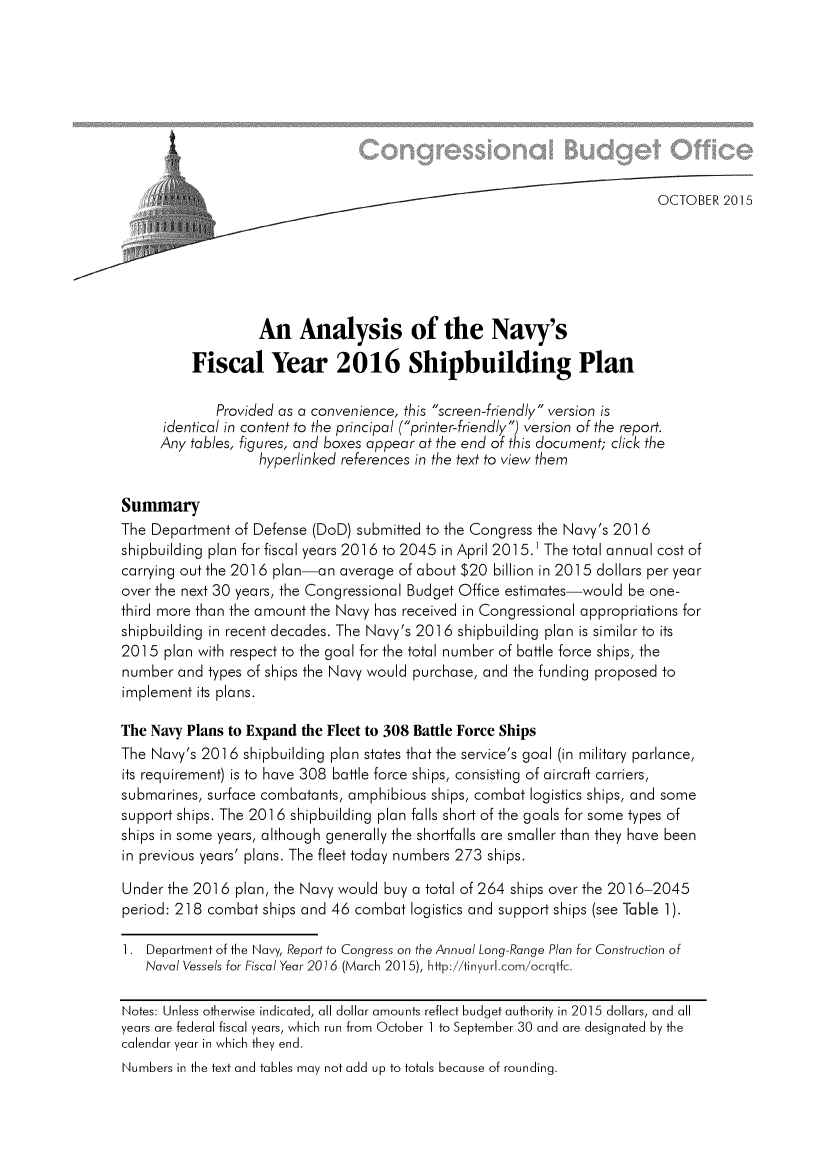 handle is hein.congrec/cbo2576 and id is 1 raw text is: 






4


                   An Analysis of the Navy's

          Fiscal Year 2016 Shipbuilding Plan

             Provided as a convenience, this screen-friendly version is
      identical in content to the principal (printer-friendly) version of the report.
      Any tables, figures, and boxes appear at the end of this document; click the
                   hyperlinked references in the text to view them

Summary
The Department  of Defense (DoD) submitted to the Congress the Navy's 2016
shipbuilding plan for fiscal years 2016 to 2045 in April 2015.' The total annual cost of
carrying out the 2016 plan-an  average of about $20 billion in 2015 dollars per year
over the next 30 years, the Congressional Budget Office estimates-would be one-
third more than the amount the Navy has received in Congressional appropriations for
shipbuilding in recent decades. The Navy's 2016 shipbuilding plan is similar to its
2015  plan with respect to the goal for the total number of battle force ships, the
number  and types of ships the Navy would purchase, and the funding proposed to
implement  its plans.

The Navy Plans to Expand the Fleet to 308 Battle Force Ships
The Navy's 2016  shipbuilding plan states that the service's goal (in military parlance,
its requirement) is to have 308 battle force ships, consisting of aircraft carriers,
submarines, surface combatants, amphibious ships, combat logistics ships, and some
support ships. The 2016 shipbuilding plan falls short of the goals for some types of
ships in some years, although generally the shortfalls are smaller than they have been
in previous years' plans. The fleet today numbers 273 ships.

Under  the 2016 plan, the Navy would buy a total of 264 ships over the 2016-2045
period: 218 combat  ships and 46 combat logistics and support ships (see Table 1).

1.  Department of the Navy, Report to Congress on the Annual Long-Range Plan for Construction of
   Naval Vessels for Fiscal Year 2076 (March 2015), hitp://tinyurl.com/ocrqtfc.

Notes: Unless otherwise indicated, all dollar amounts reflect budget authority in 2015 dollars, and all
years are federal fiscal years, which run from October 1 to September 30 and are designated by the
calendar year in which they end.
Numbers in the text and tables may not add up to totals because of rounding.



