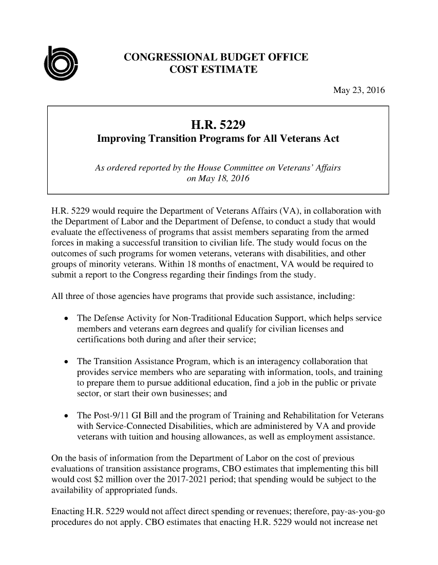 handle is hein.congrec/cbo2982 and id is 1 raw text is: 




                  CONGRESSIONAL BUDGET OFFICE
                             COST   ESTIMATE

                                                                    May  23, 2016


                                  H.R.   5229
           Improving   Transition   Programs   for All Veterans   Act


           As ordered reported by the House Committee on Veterans' Affairs
                                 on May 18, 2016


H.R. 5229 would require the Department of Veterans Affairs (VA), in collaboration with
the Department of Labor and the Department of Defense, to conduct a study that would
evaluate the effectiveness of programs that assist members separating from the armed
forces in making a successful transition to civilian life. The study would focus on the
outcomes of such programs for women veterans, veterans with disabilities, and other
groups of minority veterans. Within 18 months of enactment, VA would be required to
submit a report to the Congress regarding their findings from the study.

All three of those agencies have programs that provide such assistance, including:

   *  The Defense Activity for Non-Traditional Education Support, which helps service
      members  and veterans earn degrees and qualify for civilian licenses and
      certifications both during and after their service;

   *  The Transition Assistance Program, which is an interagency collaboration that
      provides service members who are separating with information, tools, and training
      to prepare them to pursue additional education, find a job in the public or private
      sector, or start their own businesses; and

   *  The Post-9/11 GI Bill and the program of Training and Rehabilitation for Veterans
      with Service-Connected Disabilities, which are administered by VA and provide
      veterans with tuition and housing allowances, as well as employment assistance.

On the basis of information from the Department of Labor on the cost of previous
evaluations of transition assistance programs, CBO estimates that implementing this bill
would cost $2 million over the 2017-2021 period; that spending would be subject to the
availability of appropriated funds.

Enacting H.R. 5229 would not affect direct spending or revenues; therefore, pay-as-you-go
procedures do not apply. CBO estimates that enacting H.R. 5229 would not increase net


