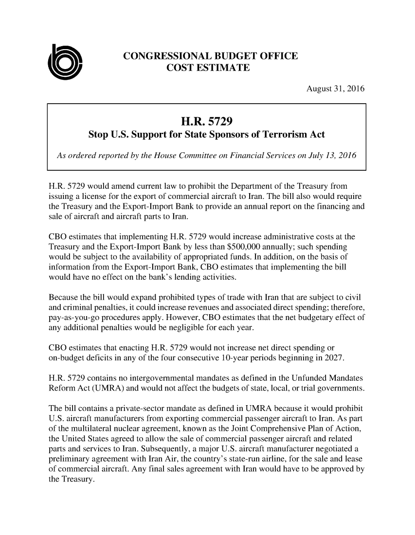 handle is hein.congrec/cbo3141 and id is 1 raw text is: 




                   CONGRESSIONAL BUDGET OFFICE
                              COST ESTIMATE

                                                                  August 31, 2016



                                  H.R. 5729
          Stop U.S. Support for State Sponsors of Terrorism Act

  As ordered reported by the House Committee on Financial Services on July 13, 2016


H.R. 5729 would amend current law to prohibit the Department of the Treasury from
issuing a license for the export of commercial aircraft to Iran. The bill also would require
the Treasury and the Export-Import Bank to provide an annual report on the financing and
sale of aircraft and aircraft parts to Iran.

CBO estimates that implementing H.R. 5729 would increase administrative costs at the
Treasury and the Export-Import Bank by less than $500,000 annually; such spending
would be subject to the availability of appropriated funds. In addition, on the basis of
information from the Export-Import Bank, CBO estimates that implementing the bill
would have no effect on the bank's lending activities.

Because the bill would expand prohibited types of trade with Iran that are subject to civil
and criminal penalties, it could increase revenues and associated direct spending; therefore,
pay-as-you-go procedures apply. However, CBO estimates that the net budgetary effect of
any additional penalties would be negligible for each year.

CBO estimates that enacting H.R. 5729 would not increase net direct spending or
on-budget deficits in any of the four consecutive 10-year periods beginning in 2027.

H.R. 5729 contains no intergovernmental mandates as defined in the Unfunded Mandates
Reform Act (UMRA) and would not affect the budgets of state, local, or trial governments.

The bill contains a private-sector mandate as defined in UMRA because it would prohibit
U.S. aircraft manufacturers from exporting commercial passenger aircraft to Iran. As part
of the multilateral nuclear agreement, known as the Joint Comprehensive Plan of Action,
the United States agreed to allow the sale of commercial passenger aircraft and related
parts and services to Iran. Subsequently, a major U.S. aircraft manufacturer negotiated a
preliminary agreement with Iran Air, the country's state-run airline, for the sale and lease
of commercial aircraft. Any final sales agreement with Iran would have to be approved by
the Treasury.


