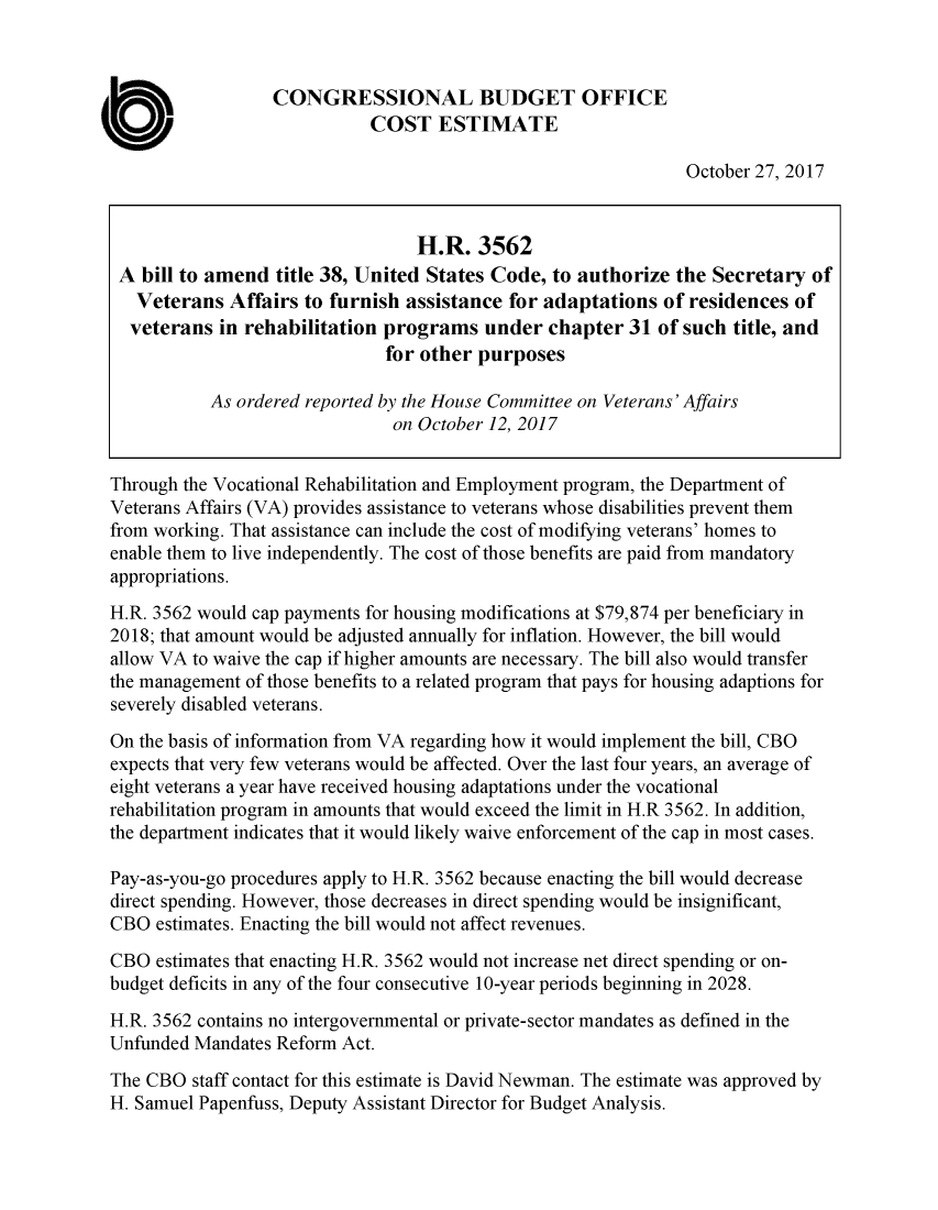 handle is hein.congrec/cbo3883 and id is 1 raw text is: 


                  CONGRESSIONAL BUDGET OFFICE
                             COST ESTIMATE

                                                                October 27, 2017


                                  H.R. 3562
 A bill to amend title 38, United States Code, to authorize the Secretary of
   Veterans Affairs to furnish assistance for adaptations of residences of
   veterans in rehabilitation programs under chapter 31 of such title, and
                              for other purposes

           As ordered reported by the House Committee on Veterans' Affairs
                               on October 12, 2017


Through the Vocational Rehabilitation and Employment program, the Department of
Veterans Affairs (VA) provides assistance to veterans whose disabilities prevent them
from working. That assistance can include the cost of modifying veterans' homes to
enable them to live independently. The cost of those benefits are paid from mandatory
appropriations.
H.R. 3562 would cap payments for housing modifications at $79,874 per beneficiary in
2018; that amount would be adjusted annually for inflation. However, the bill would
allow VA to waive the cap if higher amounts are necessary. The bill also would transfer
the management of those benefits to a related program that pays for housing adaptions for
severely disabled veterans.

On the basis of information from VA regarding how it would implement the bill, CBO
expects that very few veterans would be affected. Over the last four years, an average of
eight veterans a year have received housing adaptations under the vocational
rehabilitation program in amounts that would exceed the limit in H.R 3562. In addition,
the department indicates that it would likely waive enforcement of the cap in most cases.

Pay-as-you-go procedures apply to H.R. 3562 because enacting the bill would decrease
direct spending. However, those decreases in direct spending would be insignificant,
CBO estimates. Enacting the bill would not affect revenues.

CBO estimates that enacting H.R. 3562 would not increase net direct spending or on-
budget deficits in any of the four consecutive 10-year periods beginning in 2028.
H.R. 3562 contains no intergovernmental or private-sector mandates as defined in the
Unfunded Mandates Reform Act.
The CBO staff contact for this estimate is David Newman. The estimate was approved by
H. Samuel Papenfuss, Deputy Assistant Director for Budget Analysis.


