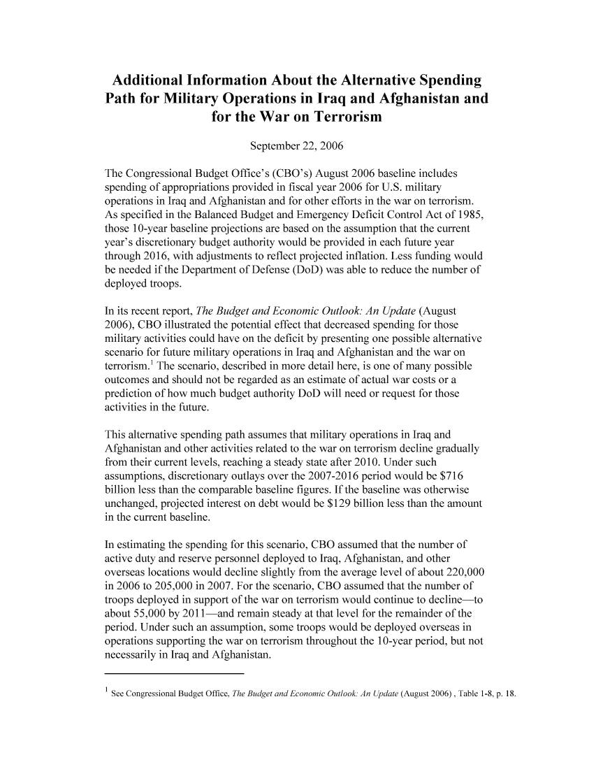 handle is hein.congrec/cbo8509 and id is 1 raw text is: Additional Information About thc Alternative Spcnding
Path for Military Operations in Iraq and Afghanistan and
for the War on Terrorism
September 22, 2006
The Congressional Budget Office's (CBO's) August 2006 baseline includes
spending of appropriations provided in fiscal year 2006 for U.S. military
operations in Iraq and Afghanistan and for other efforts in the war on terrorism.
As specified in the Balanced Budget and Emergency Deficit Control Act of 1985,
those 1 0-year baseline projections are based on the assumption that the current
year's discretionary budget authority would be provided in each future year
through 2016, with adjustments to reflect projected inflation. Less funding would
be needed if the Department of Defense (DoD) was able to reduce the number of
deployed troops.
In its recent report, The Budget and Economic Outlook An Update (August
2006), CBO illustrated the potential effect that decreased spending for those
military activities could have on the deficit by presenting one possible alternative
scenario for future military operations in Iraq and Afghanistan and the war on
terrorism.' The scenario, described in more detail here, is one of many possible
outcomes and should not be regarded as an estimate of actual war costs or a
prediction of how much budget authority DoD will need or request for those
activities in the future.
This alternative spending path assumes that military operations in Iraq and
Afghanistan and other activities related to the war on terrorism decline gradually
from their current levels, reaching a steady state after 20 10. Under such
assumptions, discretionary outlay s over the 2007-2016 period w~ould be $716
billion less than the comparable baseline figures. If the baseline was otherwise
unchanged, projected interest on debt would be $129 billion less than the amount
in the current baseline.
In estimating the spending for this scenario, CBO assumed that the number of
active duty and reserve personnel deployed to Iraq, Afghanistan, and other
overseas locations would decline slightly from the average level of about 220,000
in 2006 to 205,000 in 2007. For the scenario, CBO assumed that the number of
troops deployed in support of the war on terrorism would continue to decline-to
about 55,000 by 2011 Iand remain steady at that level for the remainder of the
period. Under such an assumption, some troops would be deployed overseas in
operations supporting the war on terrorism throughout the 1 0-year period, but not
necessarily in Iraq and Afghanistan.
1 See Congressional Budget Office. The Budget and Economic Outlook. An Update (August 2006), Table 1-8, p. 18.


