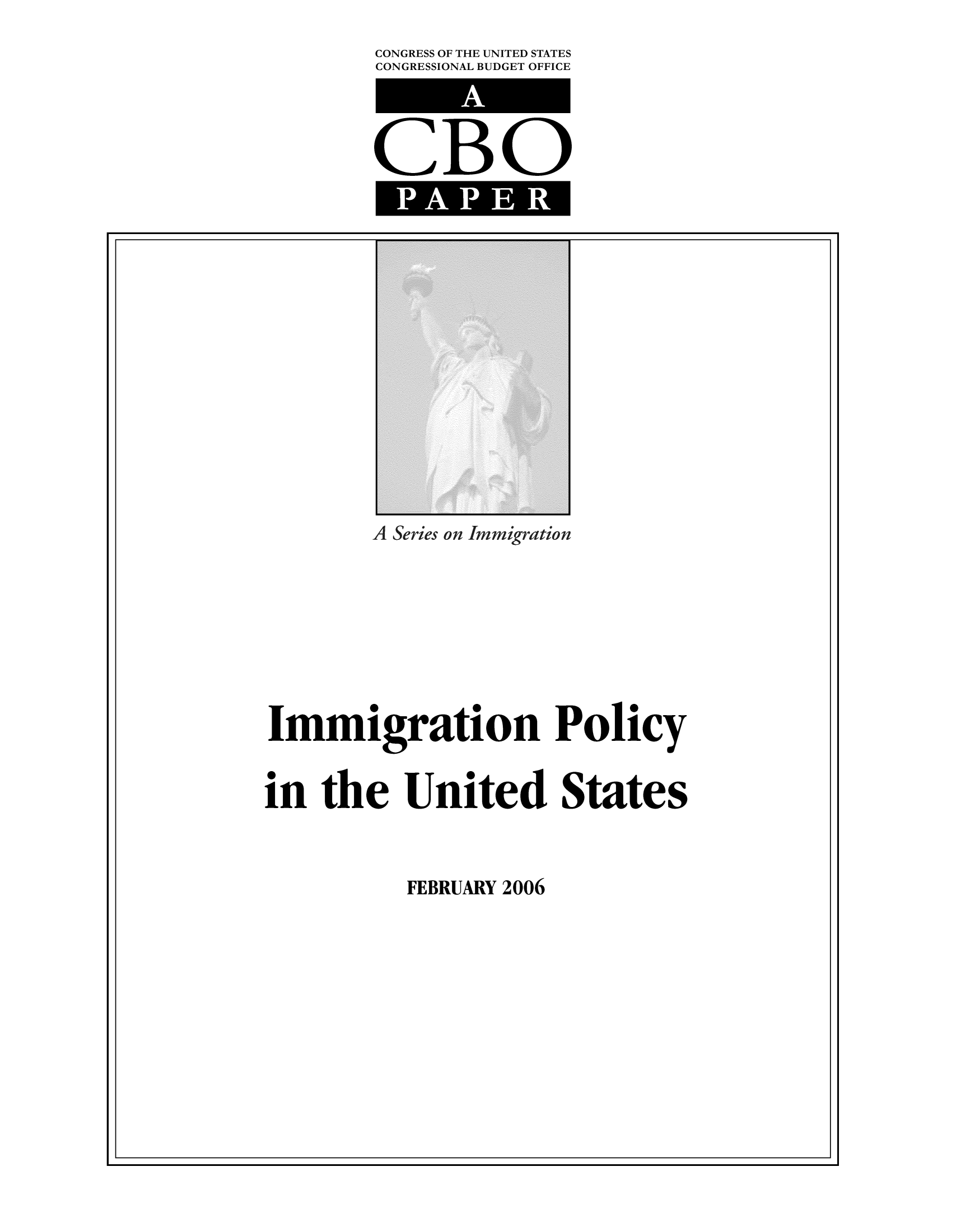 handle is hein.congrec/cbo9522 and id is 1 raw text is: CONGRESS OF THE UNITED STATES
CONGRESSIONAL BUDGET OFFICE

CBO
PAPER

s on Immigration

Immigration Policy
in the United States

FEBRUARY 2006

I                                                                                                                                                                                                                                                                                                                                                                                                                                                                                                                 I


