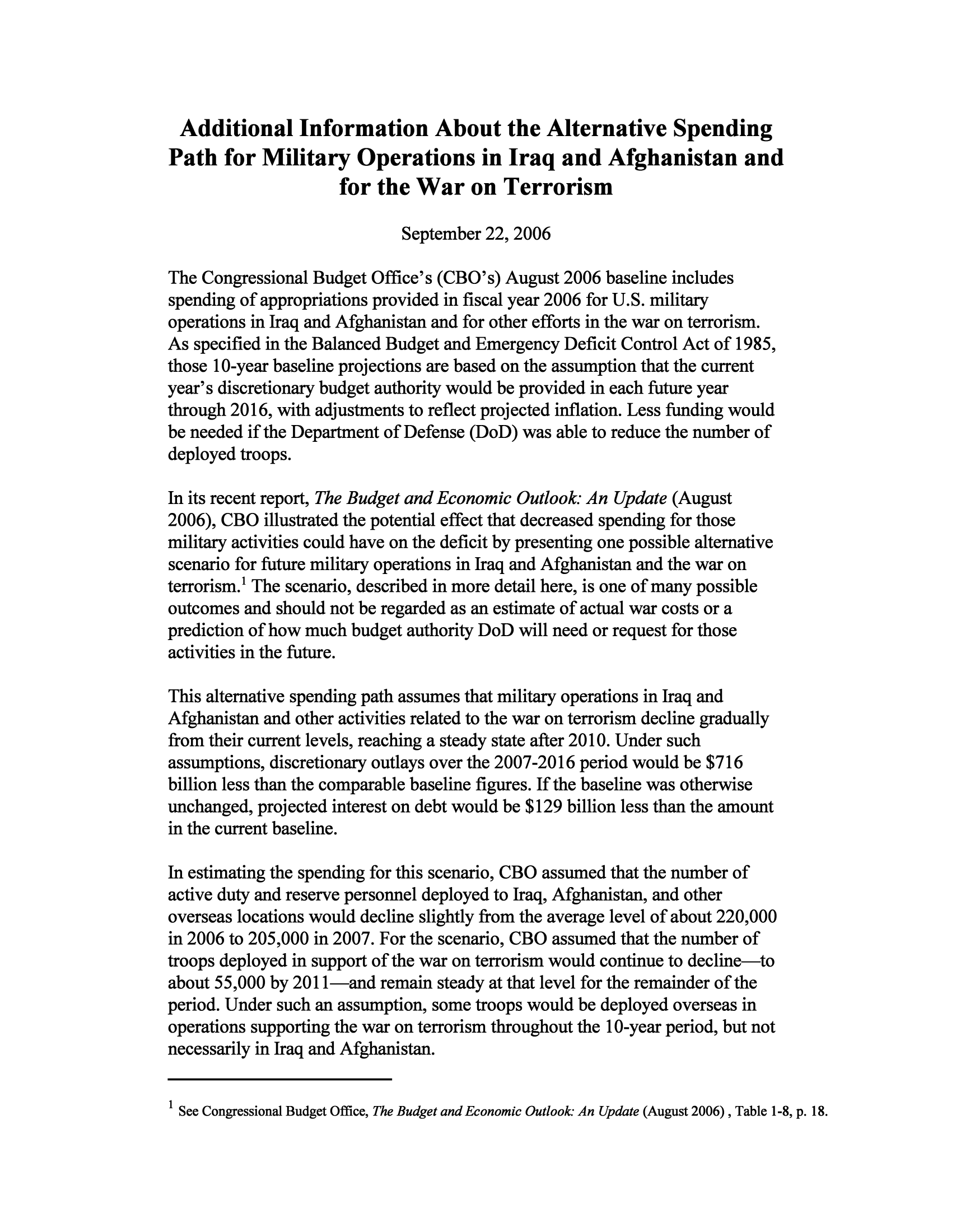 handle is hein.congrec/cbo9747 and id is 1 raw text is: Additional Information About the Alternative Spending
Path for Military Operations in Iraq and Afghanistan and
for the War on Terrorism
September 22, 2006
The Congressional Budget Office's (CBO's) August 2006 baseline includes
spending of appropriations provided in fiscal year 2006 for U.S. military
operations in Iraq and Afghanistan and for other efforts in the war on terrorism.
As specified in the Balanced Budget and Emergency Deficit Control Act of 1985,
those 10-year baseline projections are based on the assumption that the current
year's discretionary budget authority would be provided in each future year
through 2016, with adjustments to reflect projected inflation. Less funding would
be needed if the Department of Defense (DoD) was able to reduce the number of
deployed troops.
In its recent report, The Budget and Economic Outlook: An Update (August
2006), CBO illustrated the potential effect that decreased spending for those
military activities could have on the deficit by presenting one possible alternative
scenario for future military operations in Iraq and Afghanistan and the war on
terrorism.! The scenario, described in more detail here, is one of many possible
outcomes and should not be regarded as an estimate of actual war costs or a
prediction of how much budget authority DoD will need or request for those
activities in the future.
This alternative spending path assumes that military operations in Iraq and
Afghanistan and other activities related to the war on terrorism decline gradually
from their current levels, reaching a steady state after 2010. Under such
assumptions, discretionary outlays over the 2007-2016 period would be $716
billion less than the comparable baseline figures. If the baseline was otherwise
unchanged, projected interest on debt would be $129 billion less than the amount
in the current baseline.
In estimating the spending for this scenario, CBO assumed that the number of
active duty and reserve personnel deployed to Iraq, Afghanistan, and other
overseas locations would decline slightly from the average level of about 220,000
in 2006 to 205,000 in 2007. For the scenario, CBO assumed that the number of
troops deployed in support of the war on terrorism would continue to decline-to
about 55,000 by 2011-and remain steady at that level for the remainder of the
period. Under such an assumption, some troops would be deployed overseas in
operations supporting the war on terrorism throughout the 10-year period, but not
necessarily in Iraq and Afghanistan.

1 See Congressional Budget Office, The Budget and Economic Outlook: An Update (August 2006), Table 1-8, p. 18.


