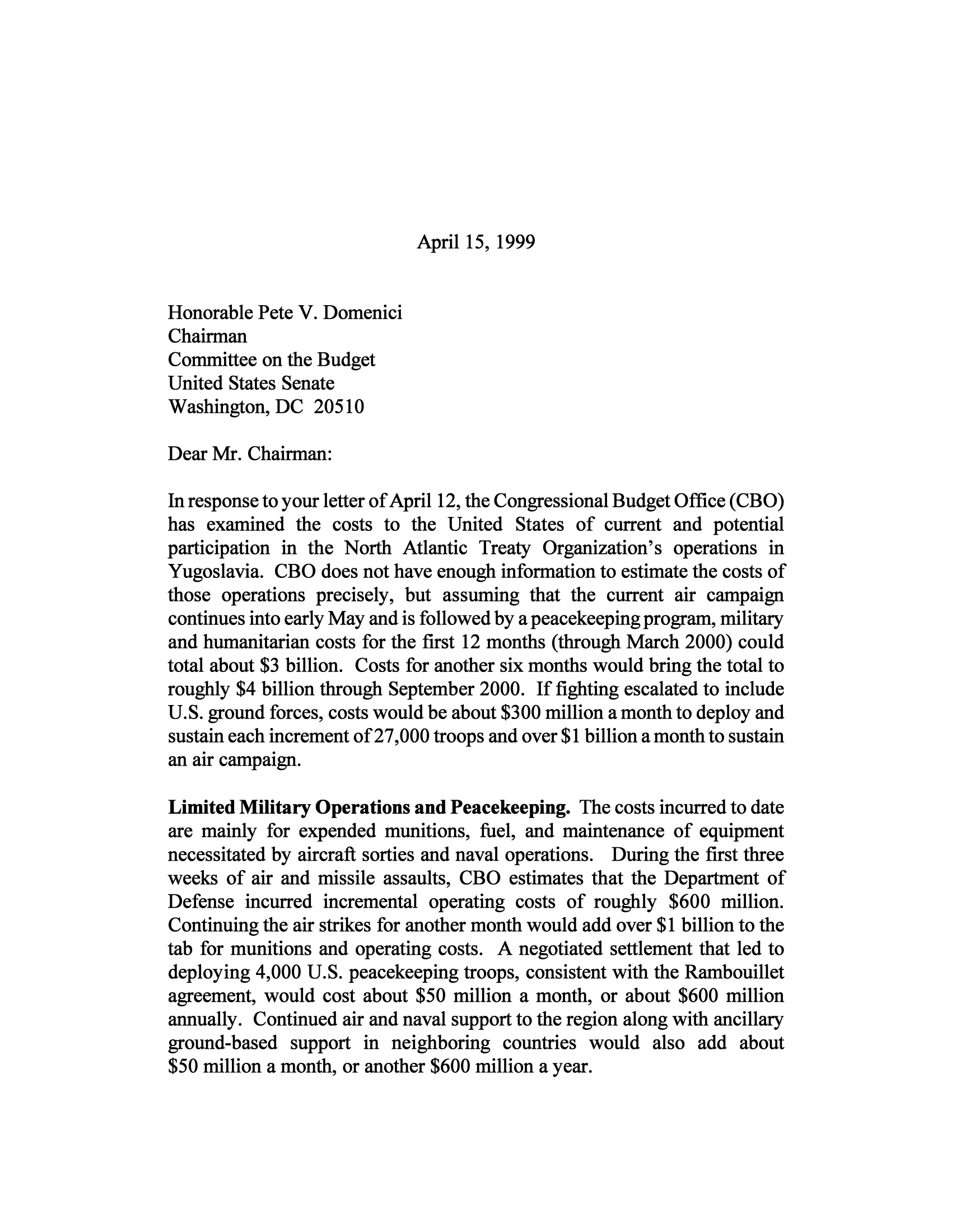 handle is hein.congrec/cbo9967 and id is 1 raw text is: April 15, 1999

Honorable Pete V. Domenici
Chairman
Committee on the Budget
United States Senate
Washington, DC 20510
Dear Mr. Chairman:
In response to your letter of April 12, the Congressional Budget Office (CBO)
has examined the costs to the United States of current and potential
participation in the North Atlantic Treaty Organization's operations in
Yugoslavia. CBO does not have enough information to estimate the costs of
those operations precisely, but assuming that the current air campaign
continues into early May and is followed by a peacekeeping program, military
and humanitarian costs for the first 12 months (through March 2000) could
total about $3 billion. Costs for another six months would bring the total to
roughly $4 billion through September 2000. If fighting escalated to include
U.S. ground forces, costs would be about $300 million a month to deploy and
sustain each increment of 27,000 troops and over $1 billion a month to sustain
an air campaign.
Limited Military Operations and Peacekeeping. The costs incurred to date
are mainly for expended munitions, fuel, and maintenance of equipment
necessitated by aircraft sorties and naval operations. During the first three
weeks of air and missile assaults, CBO estimates that the Department of
Defense incurred incremental operating costs of roughly $600 million.
Continuing the air strikes for another month would add over $1 billion to the
tab for munitions and operating costs. A negotiated settlement that led to
deploying 4,000 U.S. peacekeeping troops, consistent with the Rambouillet
agreement, would cost about $50 million a month, or about $600 million
annually. Continued air and naval support to the region along with ancillary
ground-based support in neighboring countries would also add about
$50 million a month, or another $600 million a year.


