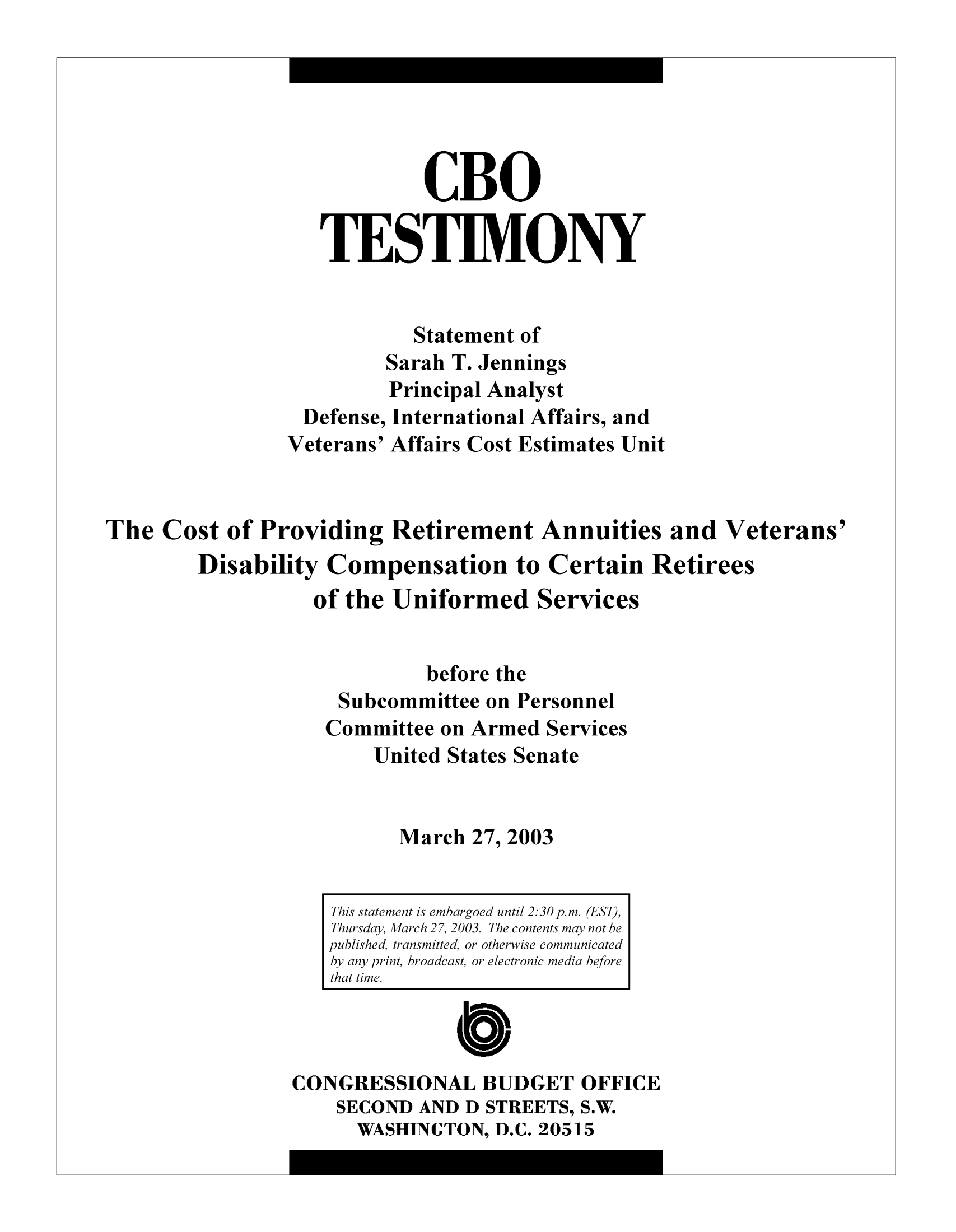 handle is hein.congrec/cbo9972 and id is 1 raw text is: CBO
TESTIMONY
Statement of
Sarah T. Jennings
Principal Analyst
Defense, International Affairs, and
Veterans' Affairs Cost Estimates Unit
The Cost of Providing Retirement Annuities and Veterans'
Disability Compensation to Certain Retirees
of the Uniformed Services
before the
Subcommittee on Personnel
Committee on Armed Services
United States Senate
March 27, 2003
This statement is embargoed until 2:30 p.m. (EST),
Thursday, March 27, 2003. The contents may not be
published, transmitted, or otherwise communicated
by any print, broadcast, or electronic media before
that time.
CONGRESSIONAL BUDGET OFFICE
SECOND AND D STREETS, S.W.
WASHINGTON, D.C. 20515



