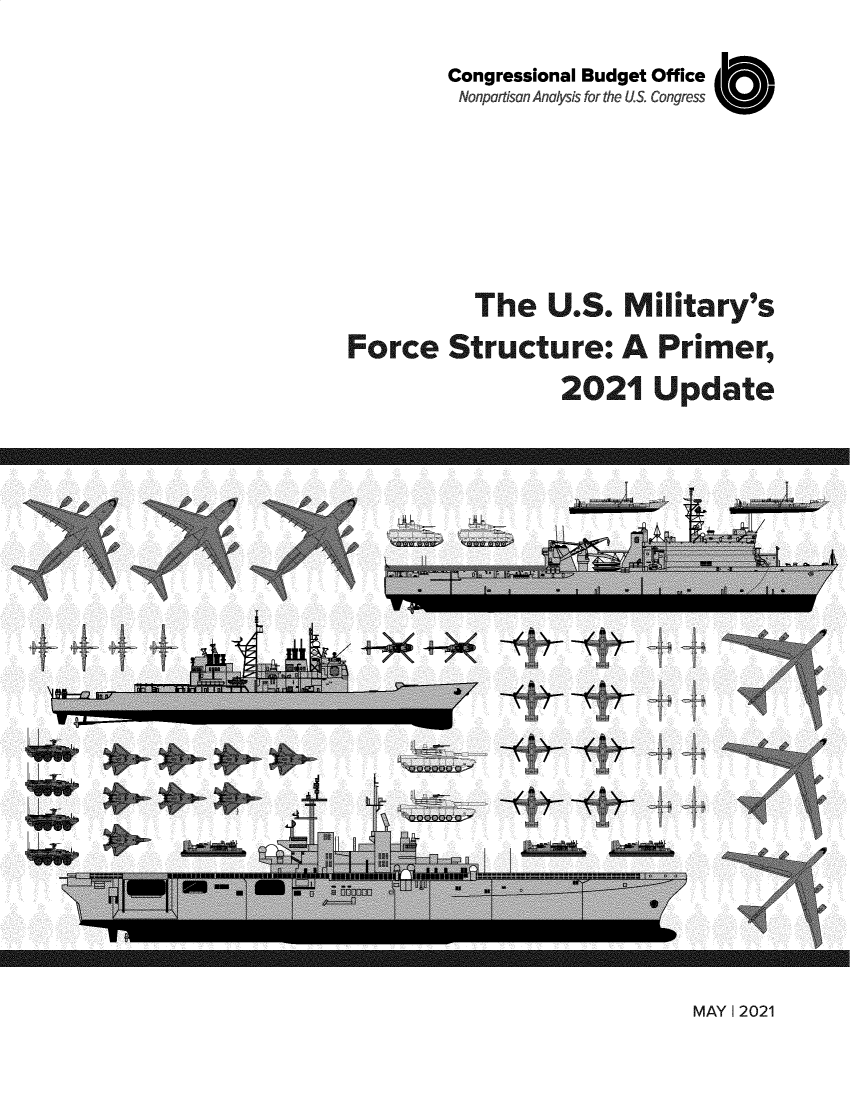 handle is hein.congrec/cbousmfs0001 and id is 1 raw text is: Congressional Budget Office
Nonpartisan Analysis for the US. Congress  i 
The U.S. Military's
Force Structure: A Primer,
2021 Update

MAY I 2021

- , -. -.-.  ....-. x^r       r _         .-                                .-.  ....-. x^r       r -         ..-.  -  - , .: --  ....-. x^r .;: r-: ^  ....-: ....-. x^r .;: r-: ^  ....-. _ x r .;: r - -.. _ x r .;: r -             - , .: --.  .     . x^r      r -                              - x r .;: r -  . _ x r .;:
e.c '       i...X''v'~meFe..F+ .h?,.X''vk.<.c ,        e.te..e.c ,       i...X''vK'~meFe .. F+ .h?,.X''v. .<.c .        i...X''v'~meFe..F+ .h?,.X''v. .,.X''vK'~meFe..F+ .h?,.X''vK'~meFe .. F+ .Y.+.eFe .. F+ .h -                     i....x'vxk~meFe .. F+ .h?,.X''vk. .c ,      e.te..        .. F+ .3E+.eFe .. F+ .
x;';T    Y        ...   0w   .e Y           ..              Y        lT      Y        ...   0w   .e Y     s.,   .    0.x?;y     Y       ...   0w    .e Y    s.,   ...   0      0w    .e Y    s.,    '.   0w   .e Y     s..W    .e Y     s...x?;T      Y        ...   0w   .eeY  .             0.x?;y     Y     Y.e. e Y               .e Y
.. 11.. ...Y '4+  r           `eH '4+0 x;3T .... 11.. ...: .. . . 11.. ...Y '4+  r             eH '4+         . . 11.. ...Y '4+  r            eH '4+ t '4+    r              eH '4+   r                                       . . 11.. ...Y '4+  r          `eH ''4+       . . 11.. .. rv  .
c.. :$.Y'.. .$,.,r- .s         . .. }u-^. .,r- .s      .$.Y'.. .$.c     .$.Y'.. .$,.,r- .s        . ..:;  . .,r- .s       :$.Y'.. .$,.,r- .s         . .. <;  . .,r- .s  ,r- .s       . .. <   .,r- .s                                       ' :$.Y'.. .$,.,r- .s                    .,r- .s     ' :$.Y'.. .$                              us,1
5i!'    .a# :..           K . s          . K . s                      5i!'  .a# ...           K . s                      5i!'  .a# ...                     5i!'  .a# :.:             '    : <.` .: iK  5i1.   v#<:` .,:y, iFK' . s              '    v#<:`s ,,:y,      K' . s          ..[ 5i!'  v#<:d ,,.y.,'iK  5i1.   v#<:....
.:. y,1 :. d°       .'.t`-1  .  Vy.        ..'           ..' .:  V-a,1 :. d``.  'b`-1                             -a,1 :. d``.   'b`-1    -a,' `:  -a,1 :. d``.  'b`-1    -a,1 :. d``.   'b`-1  v, d``.  'b`-1                    -a,1 :. d``.  'b`-1                           v, d``.  'b`-1  v, d``.  ~k
MAY 1 2021 01N



