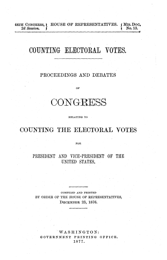 handle is hein.congrec/cntelctr0001 and id is 1 raw text is: 




44T11 CONGRESS,  HOUSE OF REPRESENTATIVES.          Mis. Doc,
  2d Sesion.                        I No. 13.


   COUNTING ELECTORAL VOTES.




       PROCEEDINGS AND DEBATES


                   OF



          CONGRESS


                RELATING TO


COUNTING THE ELECTORAL VOTES


                   FOR


    PRESIDENT AND VICE-PRESIDENT OF THE
              UNITED STATES.


         COMPILED AND PRINTED
BY ORDER OF THE HOUSE OF REPRESENTATIVES,
        DECEMBER 23, 1876.






        WASHINGTON:
  GOVERNMENT PRINTING OFFICE.
             1877.


