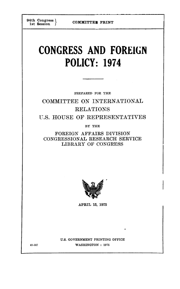 handle is hein.congrec/coandeinpo0001 and id is 1 raw text is: 94th Congress
1st Session   I

COMMITTEX PRINT

CONGRESS AND FOREIGN
POLICY: 1974
PREPARED FOR THE
COMMITTEE ON INTERNATIONAL
RELATIONS
U.S. HOUSE OF REPRESENTATIVES
BY THE
FOREIGN AFFAIRS DIVISION
CONGRESSIONAL RESEARCH SERVICE
LIBRARY OF CONGRESS

APRIL 15, 1975
U.S. GOVERNMENT PRINTING OFFICE
WASHINGTON : 1975

49-667


