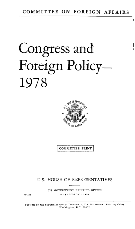 handle is hein.congrec/coandeinpo0005 and id is 1 raw text is: COMMITTEE ON FOREIGN AFFAIRS

Congress and
Foreign Policy-
1978

COMMITTEE PRINT
U.S. HOUSE OF REPRESENTATIVES

U.S. GOVERNMENT PRINTING OFFICE
WASHINGTON : 1979

49-532

For sale by the Superintendent of Documents, U.S. Government Printing Office
Washinzton. D.C. 20402


