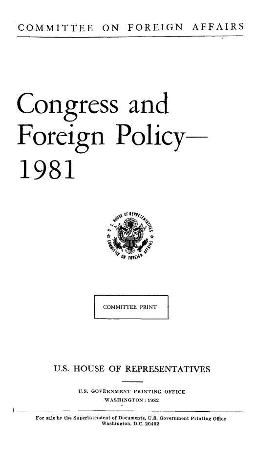 handle is hein.congrec/coandeinpo0008 and id is 1 raw text is: COMMITTEE ON FOREIGN AFFAIRS

Congress and
Foreign Policy-
1981

COMMITTEE PRINT
U.S. HOUSE OF REPRESENTATIVES
U.S. GOVERNMENT PRINTING OFFICE
WASHINGTON: 1982

For sale by the Superintendent of Documents, U.S. Government Printing Office
Washington, D.C. 20402


