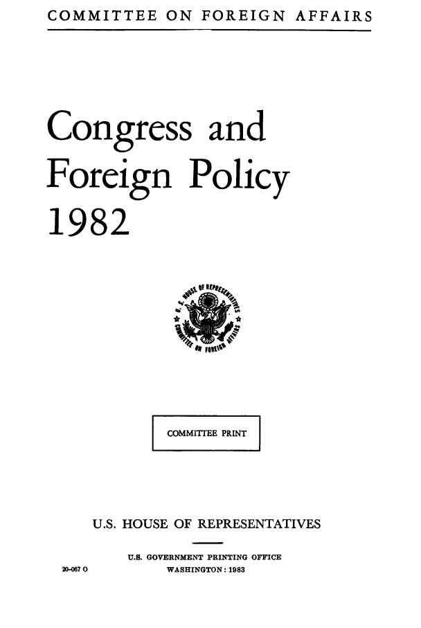 handle is hein.congrec/coandeinpo0009 and id is 1 raw text is: COMMITTEE ON FOREIGN AFFAIRS

Congress and
Foreign Policy
1982

COMMITTEE PRINT
U.S. HOUSE OF REPRESENTATIVES
U.S. GOVERNMENT PRINTING OFFICE
WASHINGTON: 1983

20-067 0


