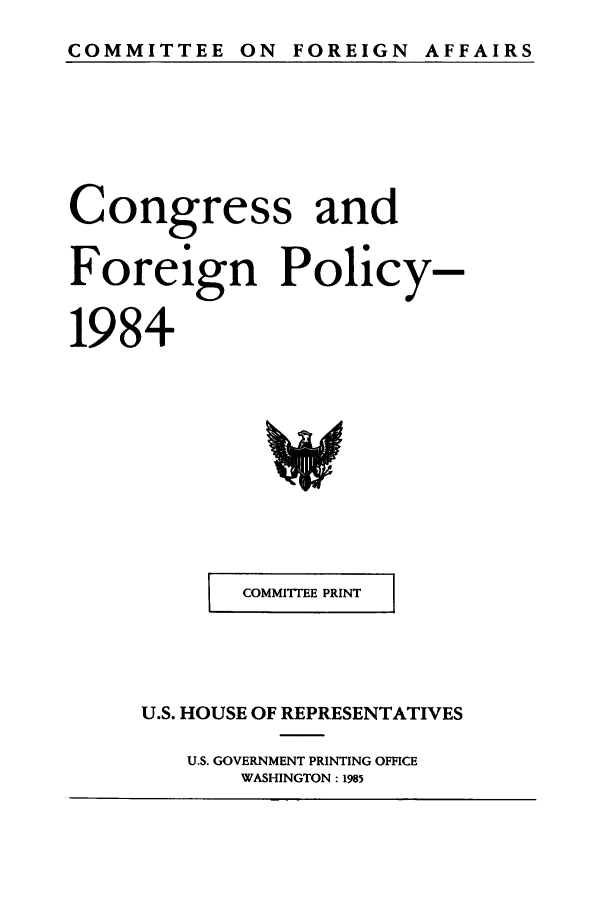 handle is hein.congrec/coandeinpo0011 and id is 1 raw text is: COMMITTEE ON FOREIGN AFFAIRS

Congress and
Foreign Policy-
1984

I    COMMI1TEE PRINT

U.S. HOUSE OF REPRESENTATIVES
U.S. GOVERNMENT PRINTING OFFICE
WASHINGTON: 1985


