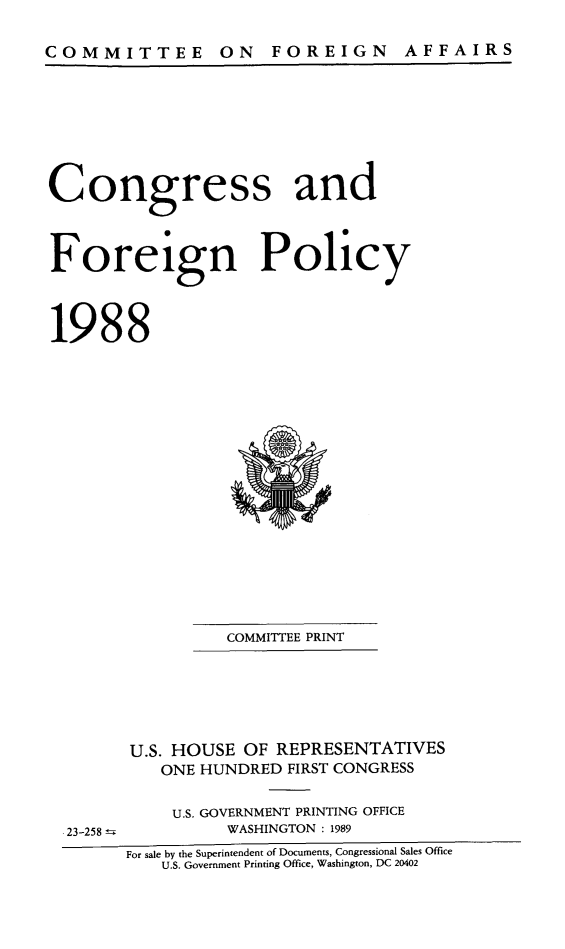 handle is hein.congrec/coandeinpo0014 and id is 1 raw text is: COMMITTEE ON FOREIGN

Congress and
Foreign Policy
1988

COMMITTEE PRINT
U.S. HOUSE OF REPRESENTATIVES
ONE HUNDRED FIRST CONGRESS
U.S. GOVERNMENT PRINTING OFFICE
WASHINGTON : 1989

For sale by the Superintendent of Documents, Congressional Sales Office
U.S. Government Printing Office, Washington, DC 20402

23-258 =

AF FA IR S


