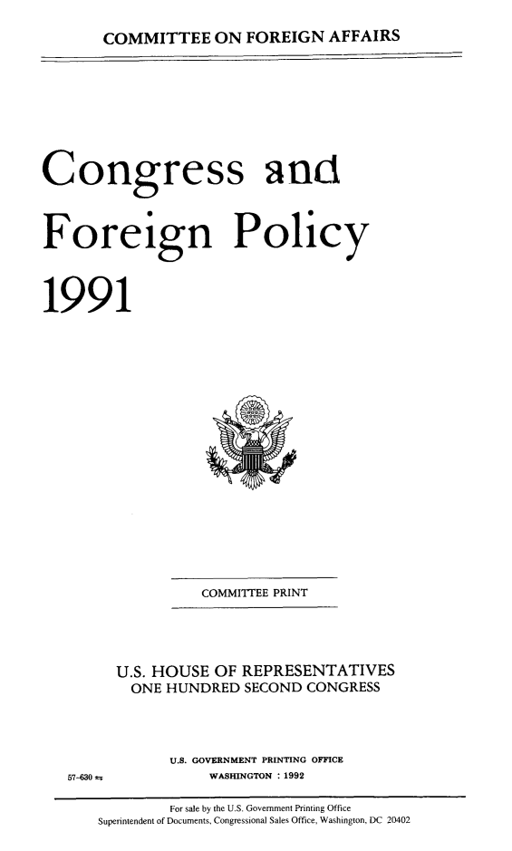 handle is hein.congrec/coandeinpo0017 and id is 1 raw text is: COMMITTEE ON FOREIGN AFFAIRS

Congress ant
Foreign Policy
1991

COMMITTEE PRINT

57-630 ±

U.S. HOUSE OF REPRESENTATIVES
ONE HUNDRED SECOND CONGRESS
U.S. GOVERNMENT PRINTING OFFICE
WASHINGTON : 1992

For sale by the U.S. Government Printing Office
Superintendent of Documents, Congressional Sales Office, Washington, DC 20402


