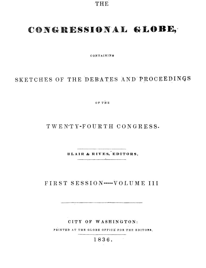 handle is hein.congrec/conglob0003 and id is 1 raw text is: THE

CONGRESSIONAL GLOBE,
CONTAINI N
SKETCHES OF THE DEBATES AND-PROCEEDINGS
OF THE
TWEN°TY-FOURTH CONGRESS.

BLAIR & RIVES, EDITORS.
FIRST SE'SSION ---- VOLUME III
CITY OF WASHINGTON:
PRINTED AT THE GLOBE OFFICE FOR THE EDITORS.
1836.


