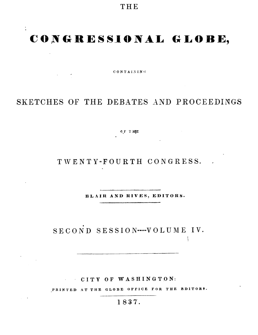 handle is hein.congrec/conglob0004 and id is 1 raw text is: THE

CONGRESSIONAL GLOBE,
CONTAINING

SKETCHES OF

THE DEBATES

AND PROCEEDINGS

0-F T HIE

TWENTY-FOURTH

CONGRESS.

BLAIR AND RIVES, EDITORS.

SECOND

SE SSIO N -- VOLUME

CITY OF WASHINGTON:
PRINTED AT THE GLOBE OFFICE FOR THE EDITORS.

1837.

IV.


