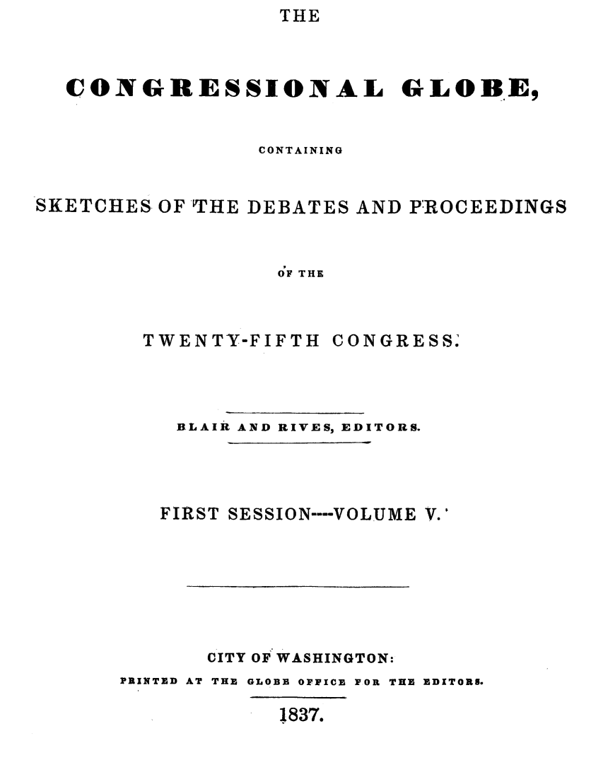 handle is hein.congrec/conglob0005 and id is 1 raw text is: THE

CONGRESSIONAL GLOBE,
CONTAINING
SKETCHES OF -THE DEBATES AND PROCEEDINGS
dF THE

TWENTY-FIFTH

CONGRESS.

BLAIR AND RIVES, EDITORS.
FIRST SESSION ---- VOLUME V.'
CITY OF WASHINGTON:
PRINTED AT THE GLOBE OFFICE FOR THE EDITORS.

1837.


