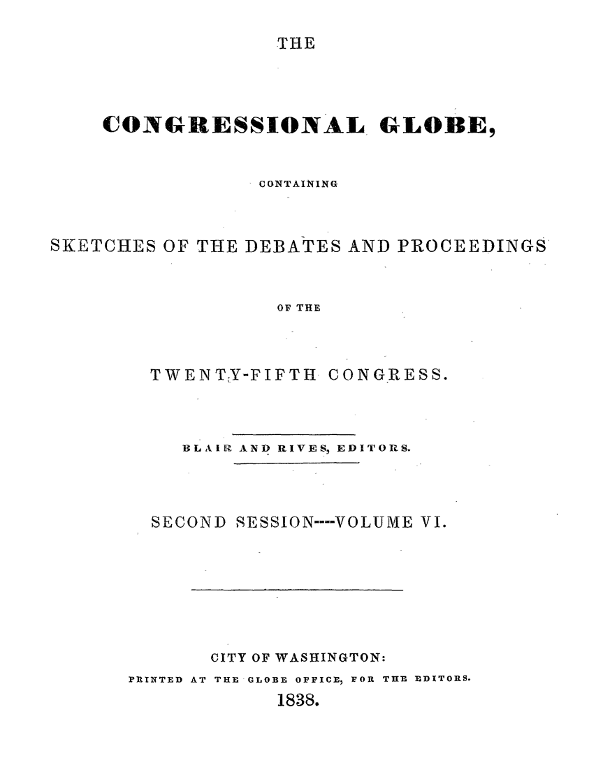 handle is hein.congrec/conglob0006 and id is 1 raw text is: THE

CONGRESSIONAL GLOBE,
CONTAINING
SKETCHES OF THE DEBATES AND PROCEEDINGS
OF THE

TWENTY-FIFTH

CONGRESS.

BLAIR AND RIVES, EDITORS.

SECOND

SESSION ---- VOLUME VI.

CITY OF WASHINGTON:
PRINTED AT THE GLOBE OFFICE, FOR THE EDITORS.
1838.


