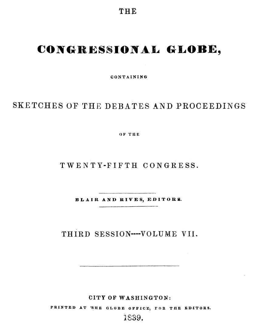 handle is hein.congrec/conglob0007 and id is 1 raw text is: THE

CONGRESSIONAL GLOBlE,
CONTAINING
SKETCHES OF THE DEBATES AND PROCEEDINGS
OF TiE
TWENTY-FIFTH CONGRESS.

BLAIR AND RIVES, EDITORS.

THIRD

SESSION ---- VOLUME VII.

CITY OF WASHINGTON:
PRINTED AT IHE GLOBE OFFICE, FOR TIE EDITORS.
1639.


