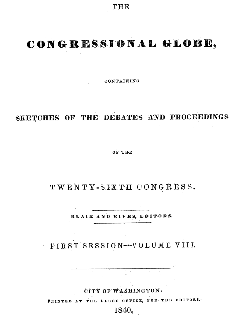 handle is hein.congrec/conglob0008 and id is 1 raw text is: THE

CONGR-ESS' 1NAL GLOBE9
CONTAINING

SKETCHES

OF THE DEBATES

AND PROCEEDINGS

OF TWEV

TWE-NTY-S..1XTH

CONGRESS.

BLAIR AND RIVES, EDITORS.
VIRST SESSION--VOLUME, VIll.
ITV OFWASHINGTON:
P RINTED  AT  THDl V-LOBB  OFFICE, FOR. TIIl EDITORS.-

1840t


