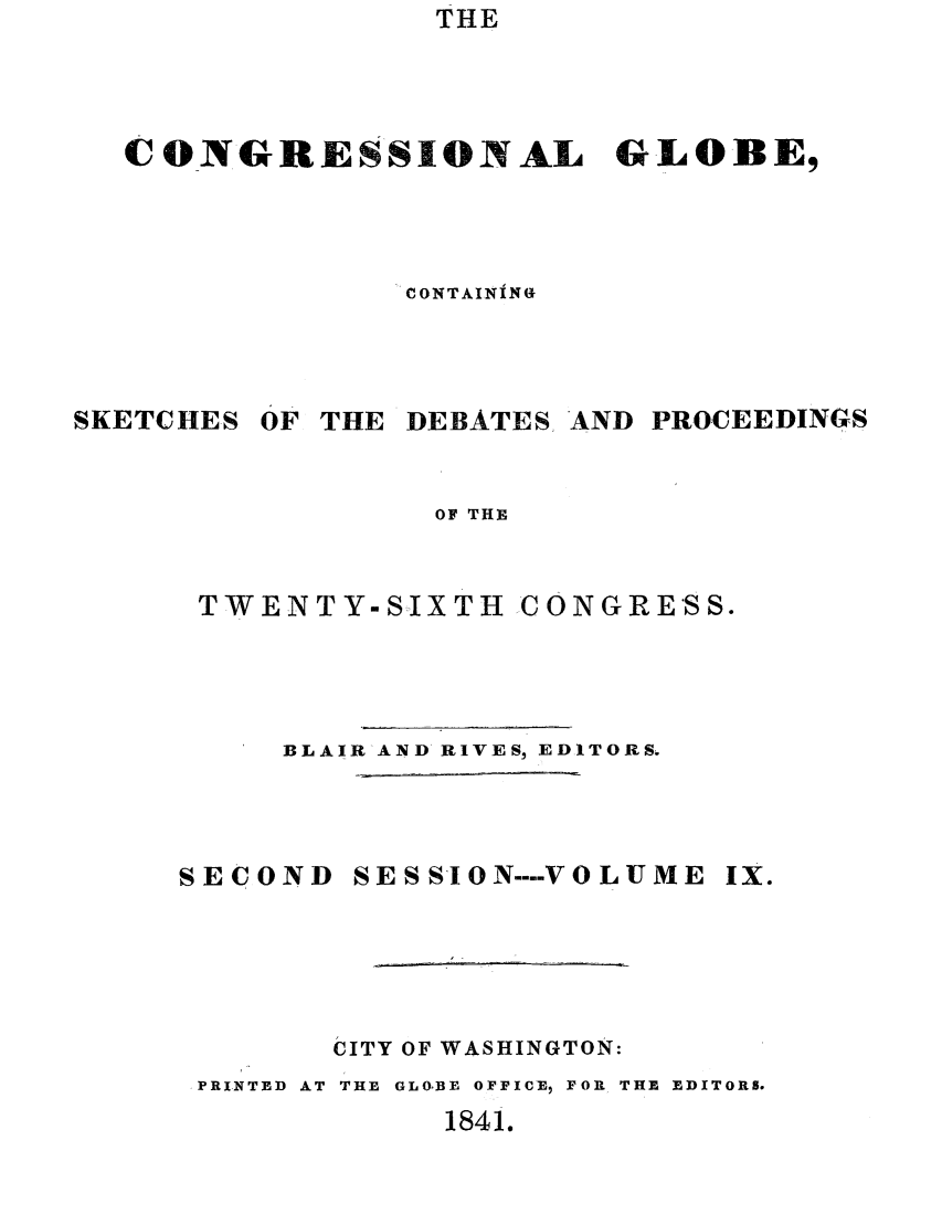 handle is hein.congrec/conglob0009 and id is 1 raw text is: THE

CONGRESSIONAL GLOBE,
CONTAINING

SKETCHES

OF

THE DEBATES, AND

PROCEEDINGS

OF THE

TWEN T Y-SIX TH C ON GRESS.
BLAIR-AND RIVES, EDITORS.
SECOND SESSION ---- VOLUME IX.
CITY OF WASHINGTON:
-PRINTED AT THE  GLOIBEl OFFICE, FOR THE EDITORS.

1841.


