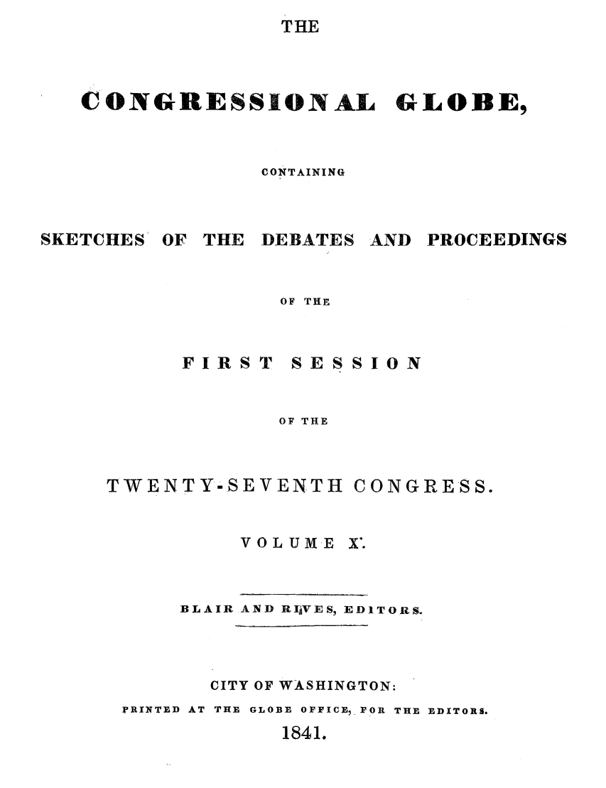 handle is hein.congrec/conglob0011 and id is 1 raw text is: THE
CONGRESSIONAL GLOBE,
CONTAINING
SKETCHES OF THE DEBATES AND PROCEEDINGS
OF THE

FIRST

SESSION

OF THE

TWENTY-SEVENTH

CONGRESS.

VOLUME X.
BLAIR AND RIAVES, EDITORS.
CITY OF WASHINGTON:
PRINTED AT THE GLOBE OFFICE, FOR THE EDITORS.

1841.


