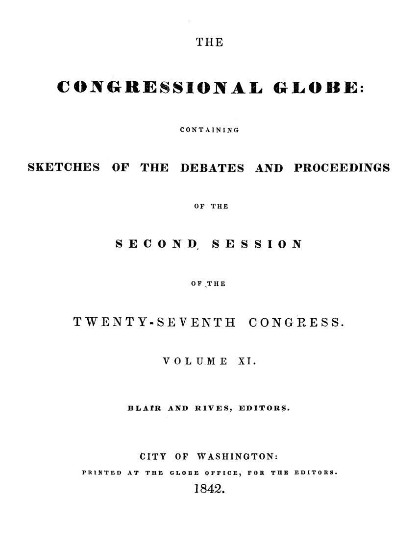 handle is hein.congrec/conglob0012 and id is 1 raw text is: THE

CONGRESSIONAL GLOBE:
CONTAINING

SKETCHES

OF THE DEBATES

AND PROCEEDINGS

OF THE

SECOND

SESSION

OF -T lIE

TWENTY-SEVENTH
VOLU.ME

CONGRESS.
XI.

BLA]tR AND RIVES, EDITORS.
CITY OF WASHINGTON:
PRINTED AT  THE  GLOBE OFFICE5 FOR THE EDITORS.
1842.


