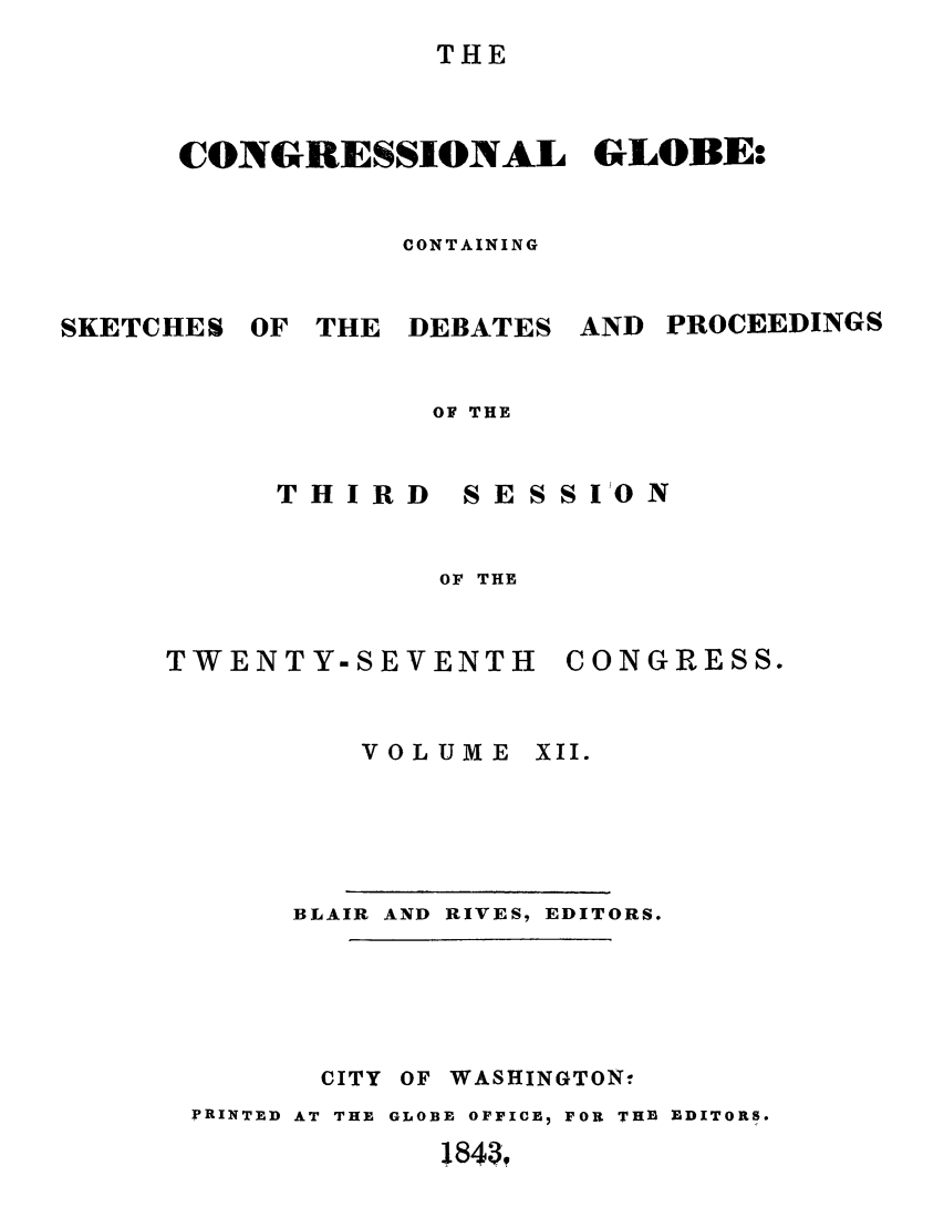 handle is hein.congrec/conglob0014 and id is 1 raw text is: THE

CONGRESSIONAL GLOBE:
CONTAINING

SKETCHES

OF THE DEBATES

AND PROCEEDINGS

OF THE

THIRD

SESSI'ON

OF THE

TWENTY-SEVENTH

CONGRESS.

VOLUME XII.

BLAIR AND RIVES- EDITORS.
CITY OF WASHINGTON.
PRINTED AT THE GLOBE OFFICE, FOR THE EDITORS.
1843,


