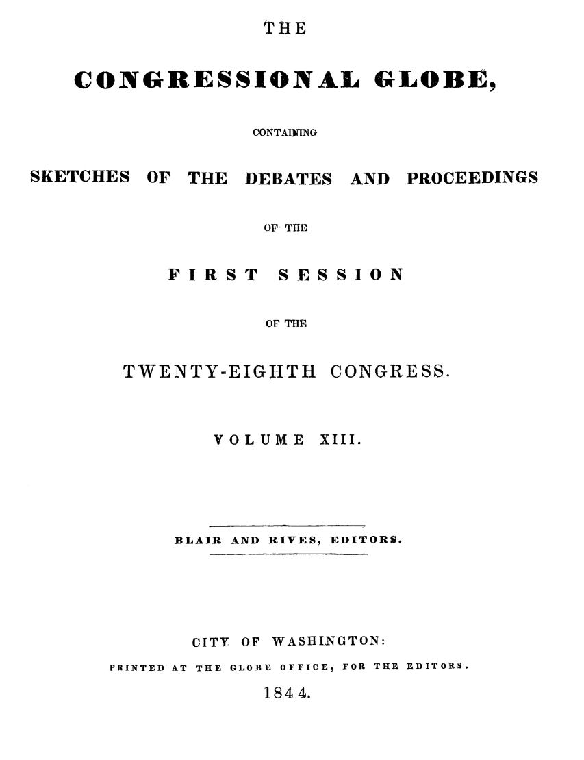 handle is hein.congrec/conglob0015 and id is 1 raw text is: THE
CONGRESSIONAL GLOBE,
CONTAINING

SKETCHES

OF THE DEBATES

AND PROCEEDINGS

OF THE

FIRST

SESSION

OF THE

TWENTY-EIGHTH
VOLUME

CONGRESS.
XIII.

BLAIR AND RIVES, EDITORS.
CITY OF WASHINGTON:
PRINTED AT THE GLOBE OFFICE, FOR THE EDITORS.

1844.



