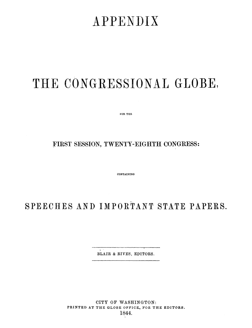 handle is hein.congrec/conglob0016 and id is 1 raw text is: APPENDIX
THE CONGRESSIONAL GLOBE,
FOR TUEi
FIRST SESSION, TWENTY-EIGHTH CONGRESS:
CONTAINING

SPEECHES AND IMPORTANT STATE PAPERS.

BLAIR & RIVES, EDITORS.

CITY OF WASHINGTON:
PRINTED AT THE GLOBE OFFICE, FOR THE EDITORS.
1844.


