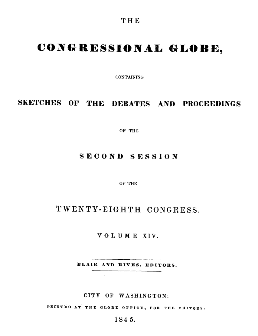 handle is hein.congrec/conglob0017 and id is 1 raw text is: THE

CONGRESSIONAL GLOBE,
CONTAINING

SKETCHES

OF THE DEBATES

AND PROCEEDINGS

OF THE

SESSION

OF THE

TWENTY-EIGHTH

CONGRESS.

VOLUME

XIV.

BLAIR AND RIVES, EDITORS.
CITY OF WASHINGTON:
PRINTED AT THE GLOBE OFFICE, FOR THE EDITORS.

1845.

SECOND


