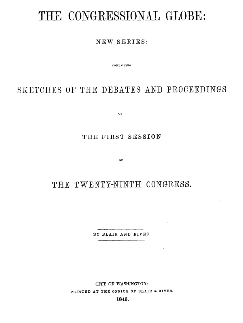 handle is hein.congrec/conglob0019 and id is 1 raw text is: THE CONGRESSIONAL GLOBE:
NEW SERIES:
CONTANING
SKETCHES OF THE DEBATES AND PROCEEDINGS

THE FIRST SESSION
OF
THE TWENTY-NINTH CONGRESS.

BY BLAIR AND RIVES.
CITY OF WASHINGTON:
PRINTED AT THE OFFICE OF BLAIR & RIVES.
1846.


