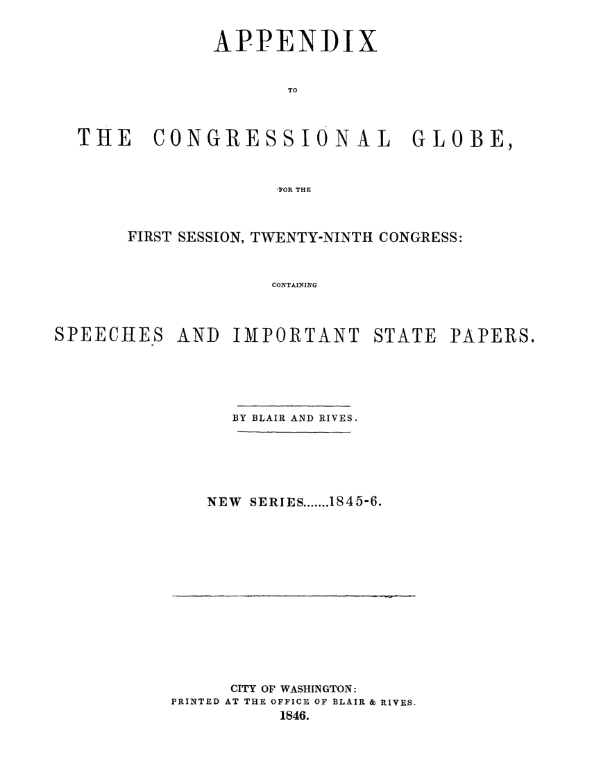 handle is hein.congrec/conglob0020 and id is 1 raw text is: APPENDIX
TO
THE  CONGRESSIONAL  GLOBE,
,FOR THE

FIRST SESSION, TWENTY-NINTH CONGRESS:
CONTAINING
SPEECHES AND IMPORTANT STATE PAPERS.

BY BLAIR AND RIVES.
NEW SERIES ....... 1845-6.

CITY OF WASHINGTON:
PRINTED AT THE OFFICE OF BLAIR & RIVES.
1846.



