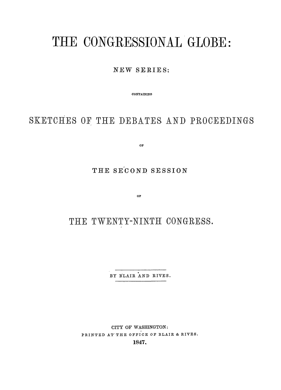 handle is hein.congrec/conglob0021 and id is 1 raw text is: THE CONGRESSIONAL GLOBE:
NEW SERIES:
CONTAINING
SKETCHES OF THE DEBATES AND PROCEEDINGS
OF

THE SECOND

SESSION

THE TWENTY-NINTH CONGRESS.
BY BLAIR AIND RIVES.
CITY OF WASHINGTON:
PRINTED AT'THE OFFICE OF BLAIR & RIVES.
1847.


