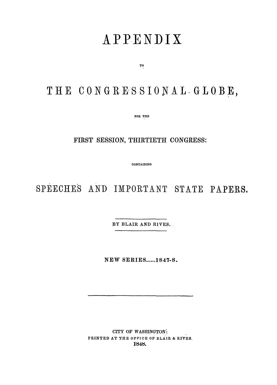 handle is hein.congrec/conglob0023 and id is 1 raw text is: APPENDI

TO
I I
THE CO1NGREKSSIONAL-GLOBE,
F7OR THE

FIRST SESSION, THIRTIETH CONGRESS:
CONTAINING
SPEECHES AND IMPORTANT STATE PAPERS.

BY BLAIR AND RIVES,
NEW SERIES ...... 1847-8.

CITY OF WASHINGTON-
PRINTED AT THE OFFICE OF BLAIR & RIVES.
1848.



