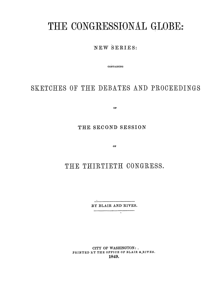 handle is hein.congrec/conglob0024 and id is 1 raw text is: THE CONGRESSIONAL GLOBE:
'NEW SERIES:
CONTAINING
SKETCHES OF THE DEBATES AND PROCEEDINGS
Or

THE SECOND SESSION
OF
THE THIRTIETH CONGRESS.

BY BLAIR AND RIVES.
CITY OF WASHINGTON:.
PRINTED AT THE OFPICE OF BLAIR &.RIVES.
1849.


