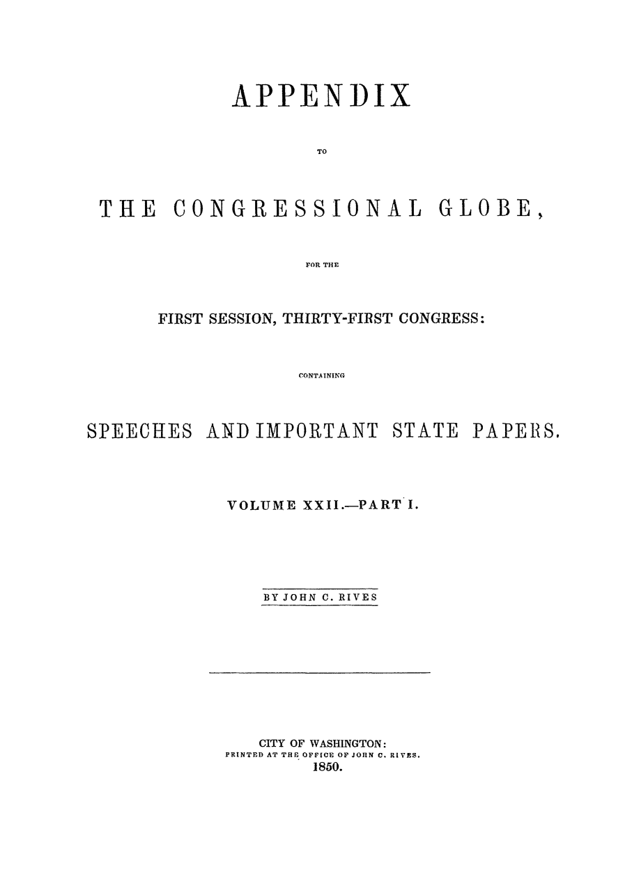 handle is hein.congrec/conglob0028 and id is 1 raw text is: APPENDIX
TO
THE CONGRESSIONAL GLOBE,
FOR THE

FIRST SESSION, THIRTY-FIRST CONGRESS:
CONT.AINING
SPEECHES AND IMPORTANT STATE PAPERIS.

VOLUME XXII.-PART I.
BY JOHN C. RIVES

CITY OF WASHINGTON:
PRINTED AT THE OFFICE OF JOHN C. RIVES.
1850.


