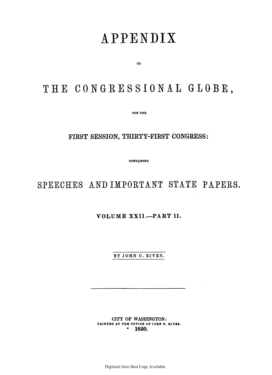 handle is hein.congrec/conglob0029 and id is 1 raw text is: APPENDIX
TO
THE CONGRESSIONAL GLOBE,
FOR THE

FIRST SESSION, THIRTY-FIRST CONGRESS:
COATAINTAITG
SPEECHES AND IMPORTANT STATE PAPERS$

VOLUME XXII.-PART II.

BY JOHN C. RIVES.

CITY OF WASHINGTON:
PRINTED AT THE OFFICE OF Johx C. RIVAs.
0 1850.

Digitized from Best Copy Available


