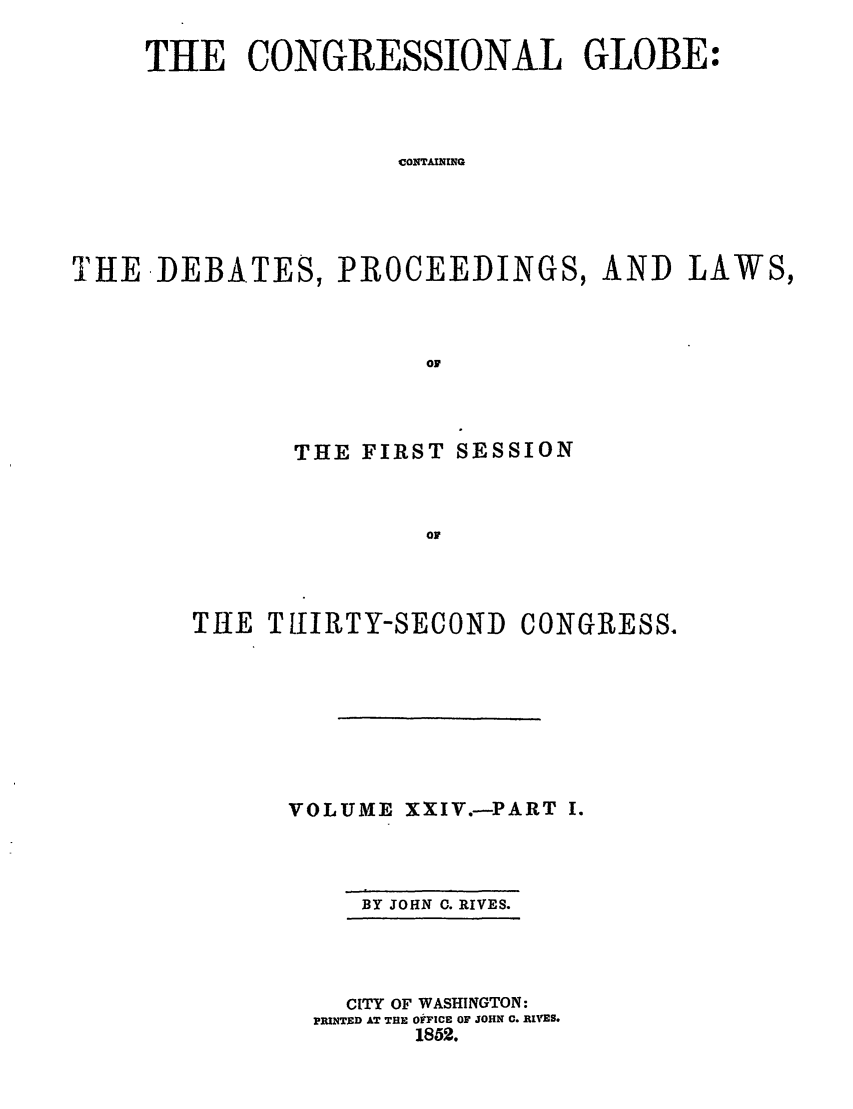 handle is hein.congrec/conglob0032 and id is 1 raw text is: THE CONGRESSIONAL GLOBE:
CONTAINING
THE DEBATES, PROCEEDINGS, AND LAWS,
OF

THE FIRST SESSION
TO
THIE TIURETY-SECOND CONGRESS.

VOLUME XXIV.-PART I.

BY JOHN C. RIVES.

CITY OF WASHINGTON:
PRINTED AT THE 0FICE OF JOHN C. RIVES.
1852.


