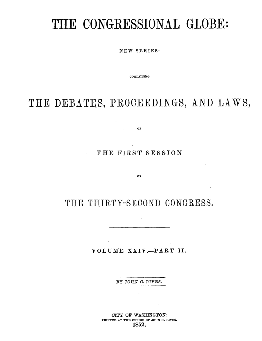 handle is hein.congrec/conglob0033 and id is 1 raw text is: THE CONGRESSIONAL GLOBE:
NEW SERIES:
CONTAINING
THE DEBATES, PROCEEDINGS, AND LAWS,
OF

THE FIRST SESSION
OF

THE THIRTY-SECOND

CONGRESS.

VOLUME XXIV.-PART I.

BY JOHN C. RIVES.

CITY OF WASHINGTON:
PRINTED AT THE OFFICE OF JOHN C. RIVES.
1852.



