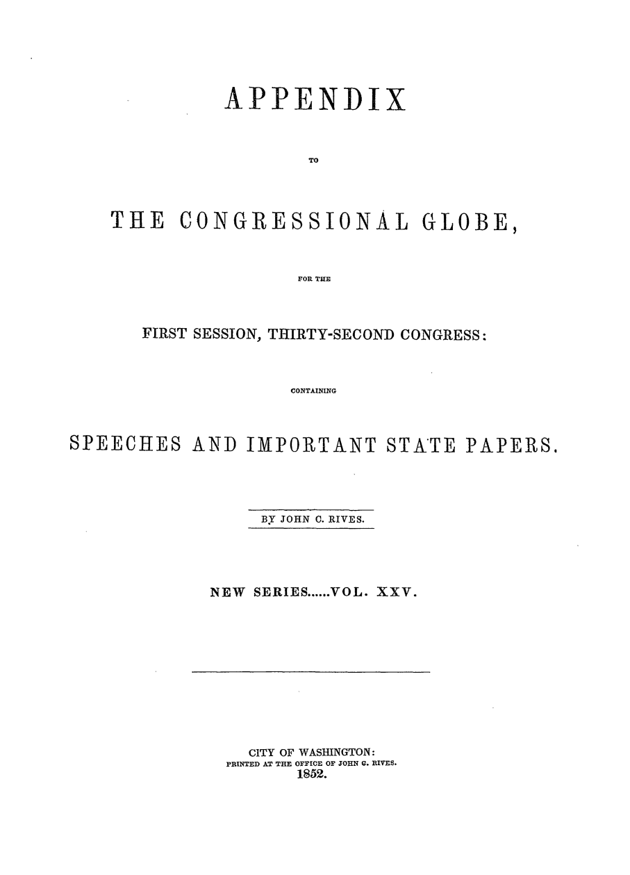 handle is hein.congrec/conglob0035 and id is 1 raw text is: APPENDI

x

TO
THE CONGRESSIONAL GLOBE,
rOR THE

FIRST SESSION, THIRTY-SECOND CONGRESS:
CONTAINING
SPEECHES AND IMPORTANT STATE PAPERS.

BY JOHN C. RIVES.

NEW SERIES ...... VOL. XXV.

CITY OF WASHINGTON:
PRINTED AT THE OFFICE OF JOHN U. RIVES.
1852.


