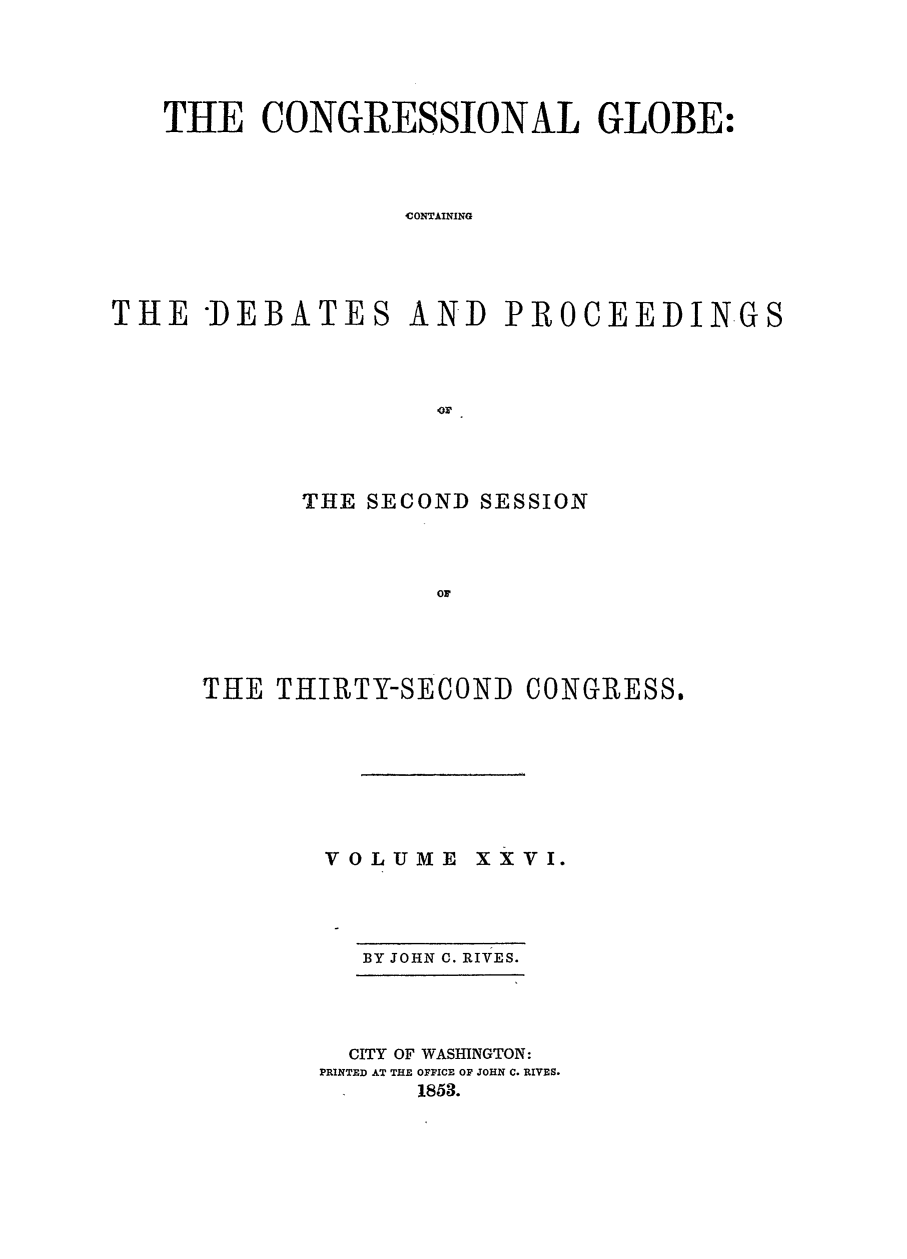 handle is hein.congrec/conglob0036 and id is 1 raw text is: THE CONGRESSIONAL GLOBE:
CONTAINING
THE DEBATES AND PROCEEDINGS

THE SECOND SESSION
OF
THE THIRTY-SECOND CONGRESS.

VOLUME

x x V I.

BY JOHN C. RIVES.

CITY OF WASHINGTON:
PRINTED AT THE OFFICE OF JOHN C. RIVES.
1853.


