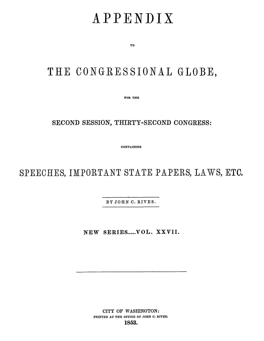 handle is hein.congrec/conglob0037 and id is 1 raw text is: 

APPENDI


x


                  TO



THE CONGRESSIONAL GLOBE,


                 FOR THE


       SECOND SESSION, THIRTY-SECOND CONGRESS:


                      CONTAINING



SPEECHES, IMPORTANT STATE PAPERS, LAWS, ETC.


BY JOHN C. RIVES.


NEW SERIES ..... VOL. XXVII.


  CITY OF WASHINGTON:
PRINTED AT THE OFFICE OF JOHN C. RIV.ES.
       1853.


