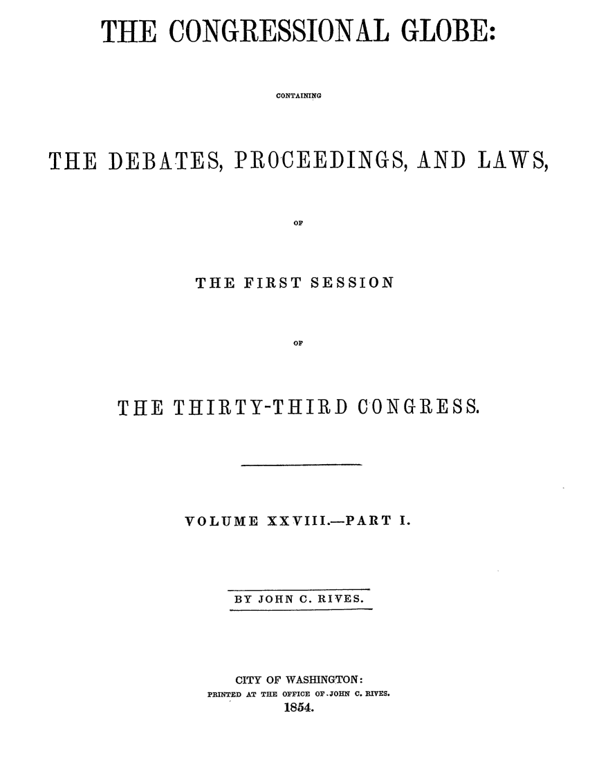 handle is hein.congrec/conglob0039 and id is 1 raw text is: THE CONGRESSIONAL GLOBE:
CONTAINING
THE DEBATES, PROCEEDINGS, AND LAWS,
OF

THE FIRST SESSION
OF
THE THIRTY-THIRD CONGRESS.
VOLUME XXVIII.-PART I.
BY JOHN C. RIVES.

CITY OF WASHINGTON:
PRINTED AT THE OFFICE OF JOHN C. IVES.
1854.


