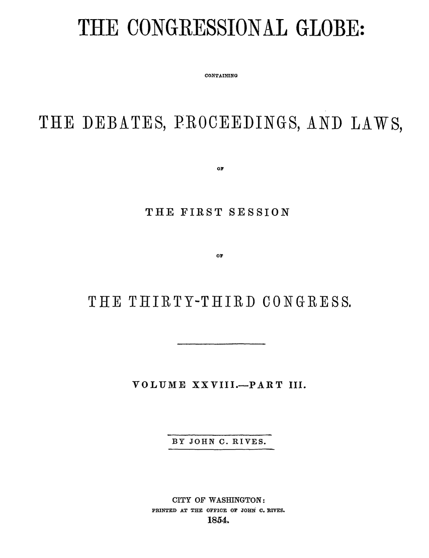 handle is hein.congrec/conglob0041 and id is 1 raw text is: THE CONGRESSIONAL GLOBE:
CONTAINING
THE DEBATES, PROCEEDINGS, AND LAWS,
OF

THE FIRST SESSION
OF
THE THIIRTY-THIRD CONGRESS.

VOLUME XXVIII.-PART III.

BY JOHN C. RIVES.

CITY OF WASHINGTON:
PRINTED AT THE OFFICE OF XOHN C. RLVES.
1854,


