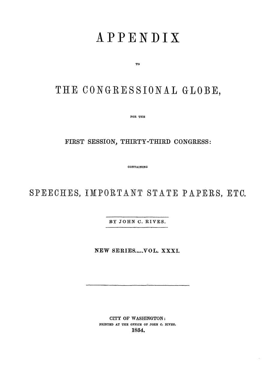 handle is hein.congrec/conglob0042 and id is 1 raw text is: APPENDI

x

TO
THE CONGRESSIONAL GLOBE,
FOR THE

FIRST SESSION, THIRTY-THIRD CONGRESS:
CONTAINING
SPEECHES, tMPOR TANT STATE PAPERS, ETC.

BY JOHN C. RIVES.

NEW SERIES ..... VOL. XXXI.

CITY OF WASHINGTON:
PRINTED AT THE OFICE OF JOHN C. RIVES.
1854.


