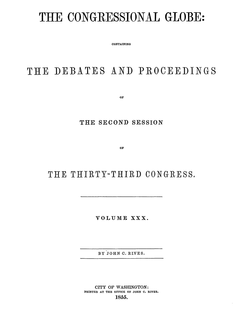 handle is hein.congrec/conglob0043 and id is 1 raw text is: THE CONGRESSIONAL GLOBE:
CONTAINING
THE DEBATES AND PROCEEDINGS
Or

THE SECOND SESSION
Or

THE THIRTY-THIRD

VOLUME XXX.

BY JOHN C. RLVES.

CITY OF WASHINGTON:
PRINTED AT THE OFFICE OF JOHN C. RIVES.
1855.

CONGRESS.


