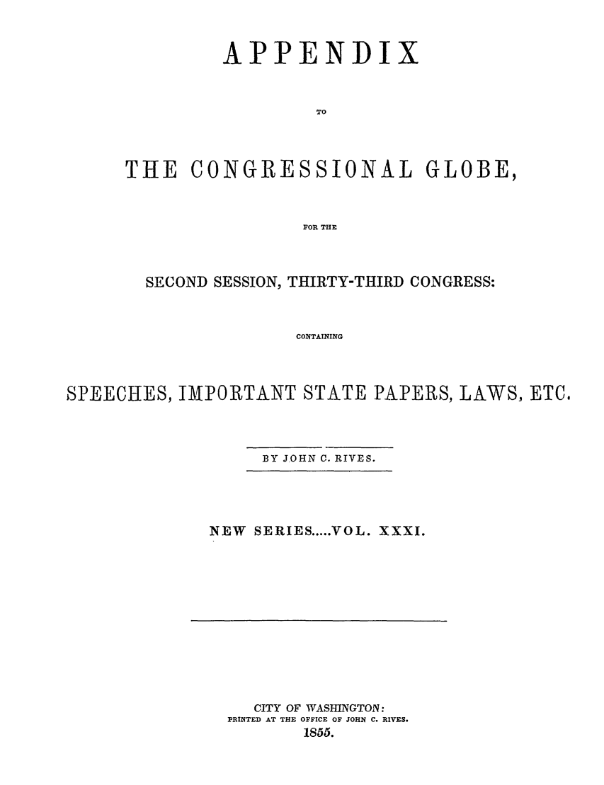 handle is hein.congrec/conglob0044 and id is 1 raw text is: APPENDI

x

TO
THE CONGRESSIONAL GLOBE,
FOR THE

SECOND SESSION, THIRTY-THIRD CONGRESS:
CONTAINING
SPEECHES, IMPORTANT STATE PAPERS, LAWS, ETC.

BY JOHN C. RIVES.

NEW SERIES ... VOL. XXXI.

CITY OF WASHINGTON:
PRINTED AT THE OFFICE OF JOHN C. RIVES.
1855.


