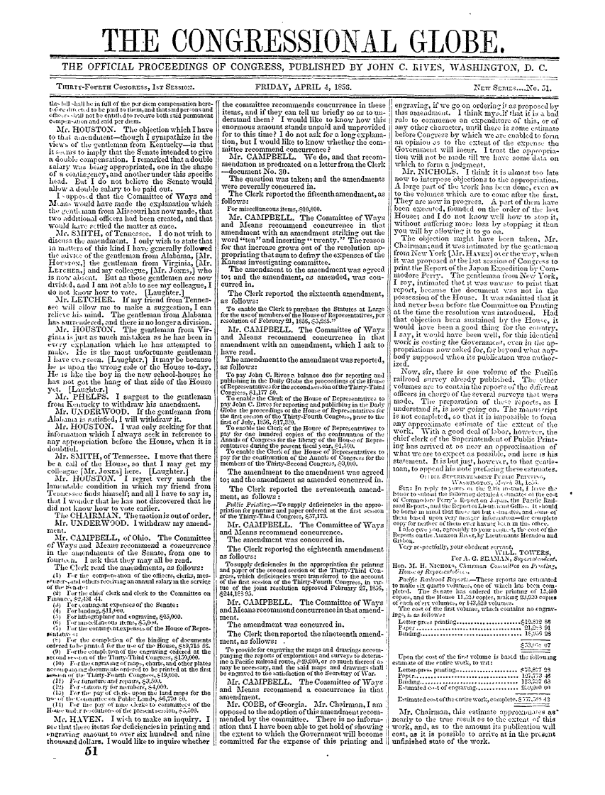 handle is hein.congrec/conglob0046 and id is 1 raw text is: THE CONGRESSIONAL GLOBE.
THE OFFICIAL PROCEEDINGS OF CONGRESS, PUBLISHED BY JOHN C. IIVES, WASHINGTON, D. C.

TIIRT'Y-FOUnTH C0IGRESS, IST SESSION:.

FRIDAY, APRIL 4, 1856.

tii Ill hall be in fall of the per diem eompensation here-
Cir-lir td to be pid to ihem,and fiatSad per-onsand
lcaer. ni-ill not ba entlkd to receive both said permanent
cmp. n,'atton and said per diem.
Mr. HOUSTON. The objection which I have
to that aacndident-though I sympathize in the
view  of thv gentlnian from Kentucky-is that
it s',s to iiply that the Senate intended to give
a doubei, compensation. I remarked that a double
salary was bew.- appropriated, one in the shape
of a cotititncney, and another under this specific
head. But I do not believe the Senate would
alliw a doulle salary to be paid out.
I -tppo,,d that the Cominittee of W'ays and
ILanls wmld have made the explanation which
th, ,'ntI, man from Missouri has now made, that
two additional officers had been created, and that
would hate sttled the matter at once.
Mr. SMITH, of Tennessee. I do not wish to
discuss the amendraent. I only wish to state that
II iatters of this kind I havegenerally followed
the advi,(c of the gentleman from Alabama, [Mr.
Hosxr,,,] the gecntlemal from  Virginia, [Mr.
Lxcare  ,J and my colleague, [M1r. Jo..s,] who
is now abeit. But as those gentlemen are novw
ditided, and I am not aol to see mny colleague, I
do net know how to vote. [Laughter.]
2Mr. LETCHER. If my friend from Tennes-
see will allow me to make a suggeation, I can
reli:xe his mind. The gentleman ifrom Alabama
ha. surr, deied, and there is no longer a division.
Mir. HOUSTON. The gentleman from Vir-
gpilu  is just as much mistaken as he has been in
ewv  x planation which he has attempted to
miake. He is the rmost unfortunate gentleman
I i'ave oerseen. [Laughtcr.] Itmaybe because
lie is upon the wrong side of the House to-day.
He is like the boy it the new school-house; he
has rot got the hang of that side of the House
yet. [Lauzlhtr.]
Mi. PHELPS. I suggest to the gentleman
froni Knitucky to withd/'v his amendment.
Mr. U.NDEM.WOD. If the gentleman from
Alabania is satisfied, I will withdraw it.
Mr. HOUSTON. I was only seeking for that
inforniation which I always seek in reference to
any appropriation before the Iouse, when it is
doubtful.
Mr. SMITH, of Tennessee. I move that there
be a cdl of the House, so that I may get my
collagu,: [Mr. JONE$] here. [Laughter.]
Mr. HOUSTON.        I regret very mnuch the
lanatabl,' condition in which my friend from
Teimie-sc, finds himself; and all I have to say is,
that I w lidr that hle has not discovered that he
did not know how to vote earlier.
The CI-LARMAN. Thernotionis outoforder.
Mr. UNDERWOOD. I withdraw my amend-
nit at.
Mr. CAMPBELL, of Ohio. The Committee
of 'Ways and MeanS recommend a concurrence
in the winidments of the Senate, from one to
fourte,_i. I ask that they may all be read.
The Clerk read the amendments, as follows:
4 1) F,,r ti, compen-ition of the officers, clerks, mes-
tiuelr-,and ,th.rs recnviag an anrual salary m the servie
Of ti 50:nat.'
(2) For zbi chief clerk and clerk to the Committee on
(A.) for conting-nt expenses of the Senate:
(4) For liodiei,.$I,4ill.
.1) For ithographma- and engravinz, 1-25,000.
d) r  .r llliee'llareouas tems,Z5,0,10.
i) For the eontrngentexpensZs of the House of 1lepre-
selitatil' 1
( ) F,,r the compltion of the binding of documents
ordered t b, print id fir the ue of the House, m9,715 5t.
(9) F-riie sorapltinof tie engraving ordered at the
second bve--sa Of the ThlrtyThird Co frs, $159,000.
(10) F, ,r ti engra  ins of niap-, chtarts, and other platen
anill~ Isax  do heum, nis ordred to be printed at the first
i, the Thirty-F-mrih Congr0'',  19,000.
(15) Fr -tit aorv br nin:iber-, . 4,009.
(Ui) rr iiw pav;)f 0 rk-. upon the land maps for the
11-' ,, t,, iqiitcc On Public Land&, .56,770 t0.
(1) 1,,r ti' pay otf inii iAcrk, to comnittee. of the
Ht-, and r r olution of the pre.ent.-ioiu,. 5,50i.
'Mr. HAVEN. I wi'h to make an inquiry. I
see that these items for deficiencies in printing and
engravin  amount to over six hundred and nine
thousand dollars. I would like to inquire whether
61

the committee recommends concurrence in these
items, and if they can tell us briefly so as to un-
derstand them? I would like to know how this
enormous amount stands unpaid and unprovided
for to this time? I do not ask for a long explana-
tion, but I would like to know whether the comr-
mittee recommend concurrence ?
Mr. CAMPBELL. We do, and that recom-
mendation is predicated on a letter from the Clerk
-docunent No. 30.
The question was taken; and the amendments
were severally concurred in.
The Clerk reported the fifteenth amendment, as
follows:
For miscellaneous item-,10,000.
Mr. CAMPBELL. The Committee of Ways
and Means recommend concurrence in that
amendment with an amendment striking out the
word ten and inserting twenty. The reason
for that increase grows out of the resolution ap-
propriatn that su to defray the expenses of the
Kansas investigating committee.
The aniendment to the amendment was agreed
to; and the amendment, as amended, was con-
curred in.
The Clerk reported the siteenth amendment,
as follows:
To enable the Clerk to purchase the Statutes at Large
for the use of members of the House of Representatives, per
resolution of February 21, 1$56, $5,2d5.
Mr. CAMPBELL. The Committee of Ways
and Means recommend concurrence in thlat
muendroent with an amendment, which I ask to
have read.
The amnendmenitto the amendment was reported,
as follows:
To pay John C. Rives a balance due for reporting and
pubhisling in the Daily Globe the proceedings of tie Hou-e
of Representatives for ihe sccond c-s.ia of the Thiirtv-Third
Congress, .$1,177 50.
To enable the Clerk of the House of Representatives to
pay John C. Pives for reporting and publishiui in the Daiy
Globe the proceedings of ce tlou-e of Represcntarives icr
the first sesion of the Thirty-Fourth Congre-, prior to fle
first of July, 156, 517iV0.
To enabie the Clerk of the House of Representatives to
pay for one hundred copies of the continuaton of tie
Annals of Congrcss tbr the library of the Hou'xc of Repro-
sentative. during the present fiscal N ear, ,1:,5 90.
To enable the Clerk of the House of Representatives to
pay for the continuation of tie Annals of Con-re-ss for the
members of the Thirty-Second Cong5re. ,,3.0,9.
The amendment to the amendment was agreed
to; and the amendment as armended concurred in.
The Clerk reported the seventeenth amnend-
ment, as follows :
.PF IN Pre.-To supply deficiencies in the appro-
priation for pnntirh and paper ordered at the first se,-lon
of the Thirty-Thud Congre's, .$7,173.
Mr. CAMPBELL. The Committee of Ways
and Means recommend concurrence.
The amendment was concurred in.
The Clerk reported the eighteenth amendment
as follows:
Tosupplydeficiencies in the appropriation for prinung
and paper f the second session ot file Thirty-Third Con-
gress, which deficiencies were transferred to tie account
of the first session of the Thirty-Fourth Congress, in vir-
tue of the joint resolution approved February  7, 1056,
4,-244,lc S 95.
Mr. CAMPBELL. The Committee of Ways
and Means recommend concurrence in that amend-
ment.
The amendment was concurred in.
The Clerk then reported the nineteenth amend-
ment, as follows:
To provide for engraving the maps and drawings accom-
panying the reports ofexplorationq and surveys to deter-
ine a Pacific railroad route, 49,020, or so muc-h thereof a.
may be nece-sary, and the said maps and drawig- shall
be engraved to tile satisfaction of the Secretary of War.
TMr. CAIPBELL. The Committee of Ways
and Means recommend a concurrence in tlat
amendment.
Mr. COBB, of Georgia. Mr. Chairman, I am
opposed to the adoption ofthis amendment recom-
mended bv the committee. There is no inforn-
ation that'I have been able to get hold of showing
the extent to which the Government will become
committed for the expense of this printing and

engraving, if we go on orderin g if as proposed by
tlii    aedndeiit. I think mvelf that it is a bad
rule to commence an expenditure of this, or of
any other character, until there is some cstimato
behbre Cone'ress by which we are enabled to foria
an opinion v's to tIhe extent of the expvns' the
Governmeit will incur. I trust the app  'pria-
tion will not be macdo till we ha ve some dat on
vwhich to form a ind~ient.
ir. NICHOLS. 'I think it is alniost too late
now to interpose objections to the appropriatioil.
A large part of the w-ork has been done, even a4
to the volumnea which are to coue after the first.
They are now in progress. A part of them have
been execeid, founded on the order of th, lo.t
House; and I do not know well how to  top it,
without suffering more loss by . topping it than
you will by allowoin  it to go oil.
The obection maght, have been taken, Mr.
Chairman'; and it was intimated by the gentleronn
from New York [Mr. H tx au] o% 6- the way, whin
it was proposed at tbe lst sea ioo of Coll'ss to
print the Report of the Japan Excediion by Com-
modore Perry. The gentleman i'om N'ev York,
I say, inthinted thatt it was unwise to print that
report, because the document :as not in tho
pos',eSsion of the House. It was admitted that it
had never been before the Conmittee on Pritin g
at the tirmc the resolution was introduced. Had
that objection bean sitatained by the House, it
would htove been a good thing ibr the cntry.
I say, it w ould have been well, for this ideatic'al
work is costng the Governmiarct, even in the ap-
propriations nov asked for, for beyond what av-
body supposed when its publication was author-
ized.
Now, sir, there is one volume of the Pac ic
railroad smte'ev already publisled. The other
volumes arc to contain the reports o the di'rent
officers in charge of the Several surveys the t wer
made. Th.- preparation of thc-e ;eports, as I
understalnd it, is sow 'oili- on. The am anilrapt
is not coiplht'd, &o th-at it is imposible to foruo
any approximate esornate of the extent of the
work. 'With a good deal of labor, howevr, the
chief clerk of the Superintendent of Public Print-
ing, has arrived at as lnear an approximation of
what we are to expect as possible', and here is his
sta'ement. It is but jius, however, to that entle-
lrmal, to append hi.' not  rtcing these C.stlates.
0.; ICL Se7fPNTe rN'eT FCLIC PiN'- i,
'.J'iOGTesN  2''5'-  3t., 1'
Sit.- In  r'py to  k ile th _ C.'til  -,i taxt, I  l':ve  the
hlon      U o iitiithe 1flowia tctail'd 5 -tntate- oi the eo0t
of Coiiaodir' Pntrrru ' r hiot on Jp., the Paetfi Rail-
road)Report,,adtheoepeei-toiLitt i titttillLiL, It 'iauld
be borne in ind that tu- as  bit -e iilve, and -oin' of
thciii based upor very oc- Qr int  snarto-thie Cesmpleta
copy for neiter of thai  everr havnlI. en m  till, othee.
I tato  i e  N ,La , n, re2itly to your ieI[L  , the' cost of tho
Re'ports oath  iiiazon h1ir, ty Lieutenants llerndo and
ilbbon.
Very rep,ctfuliy, your obedient sernart,
WILL. TOWERS,
For A. G. S.EAMAN, Sal.'smie.
HOn. M. H. N1Ii'OLs, C7 lirrln C1,u)mt.Ce On, P, 'sll mi ,
Hots ' ot Reprco i' 1-.
Pa-ific rzah'oad Rejsrt.-Thesc report; are estinatcd
to make six quarto vlumne, one of wich ha been cor-
pleted. The Stnate has ordered th' printing of 12,400
copies, and the House 11,52) copies, niaig W 5,20 copies
of each ofsix volune-, or 143,500 volumes.
The cost of the first volunie, which contains no engi-av-
illg i. as tllovs :
Lettner pr-s printing ....................  91
Papec................................ 1,0-_ 91
Binding .................  ..........  11 S
,53,'- 07
Upon the eot of the fir,- volume Is based the follon.mg
etninate of the iPntrre worA, to wit:
Letter-pres. printing ...................... .7G,877 29
Paper................................ 12,773 46
inding .................................. l1:. 37 68
E  tinuated  ei e of enq-'v.ig ............... . ',Jt0 V)
E-timated cost of the entire work, cssaptcte. $  127.  i
Mr. Chairman, this estimate anpeoscuas    as,
nearly to the true result tS to the extent of this
work, and, as to the amount its publication will
cost, as it is possible to arrive at in the prcswnt
unfinished state of the work.

Nr=w S~E.. .51.


