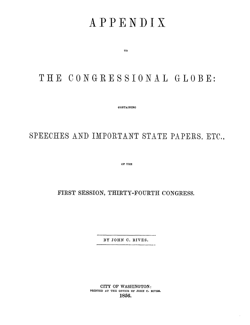 handle is hein.congrec/conglob0049 and id is 1 raw text is: APPENDIX
TO
THE CONGRESSIONAL GLOBE:
CONTAINING

SPEECHES AND IMPORTANT STATE PAPERS, ETC.,
OF THE
FIRST SESSION, THIRTY-FOURTH CONGRESS.

BY JOHN C. RIVES.

CITY OF WASHINGTON:
PRINTED AT THE OFFICE OF JOHN C. BI1E8.
1856.


